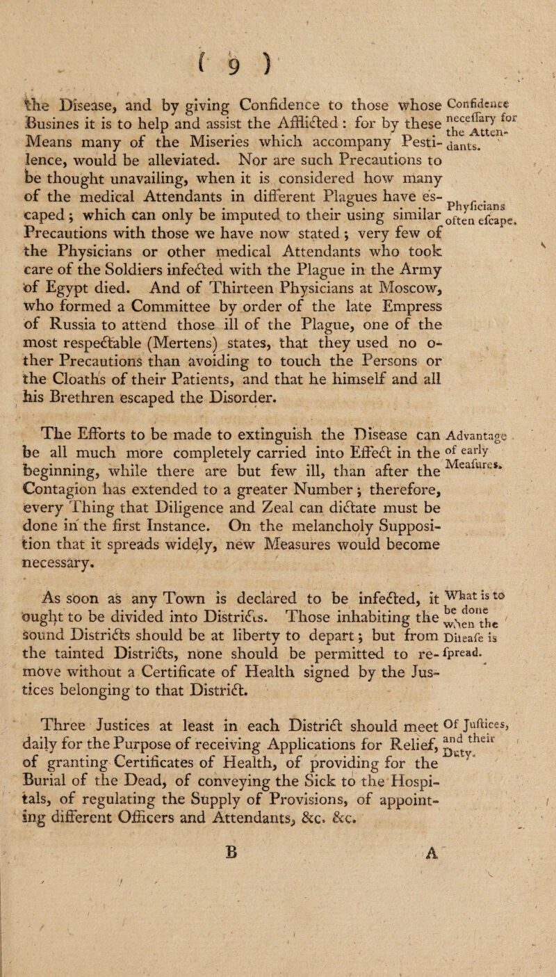 ) the Disease, and by giving Confidence to those whose Confidence Busines it is to help and assist the AffliCted : for by these ^elJ[yrl° Means many of the Miseries which accompany Pesti- aants. lence, would be alleviated. Nor are such Precautions to be thought unavailing, when it is considered how many of the medical Attendants in different Plagues have es~ _ _ . o Ph vlif liin caped ; which can only be imputed to their using similar oft<:n efcapej Precautions with those we have now stated *, very few of the Physicians or other medical Attendants who took care of the Soldiers infected with the Plague in the Army of Egypt died. And of Thirteen Physicians at Moscow, who formed a Committee by order of the late Empress of Russia to attend those ill of the Plague, one of the most respectable (Mertens) states, that they used no o- ther Precautions than avoiding to touch the Persons or the Cloaths of their Patients, and that he himself and all his Brethren escaped the Disorder. The Efforts to be made to extinguish the Disease can Advantage be all much more completely carried into EffeCt in the of earh beginning, while there are but few ill, than after the Mea^m-S* Contagion has extended to a greater Number; therefore, every Thing that Diligence and Zeal can dictate must be done in the first Instance. On the melancholy Supposi¬ tion that it spreads widely, new Measures would become necessary. As soon as any Town is declared to be infeCted, it wkat ist0 ought to be divided into DistriCis. Those inhabiting the sound Districts should be at liberty to depart \ but from Diieafe is the tainted Districts, none should be permitted to re-*Pread- move without a Certificate of Health signed by the Jus¬ tices belonging to that District. Three Justices at least in each District should meet Juftices, daily for the Purpose of receiving Applications for Relief, lndt theii of granting Certificates of Health, of providing for the Burial of the Dead, of conveying the Sick to the Hospi¬ tals, of regulating the Supply of Provisions, of appoint¬ ing different Officers and Attendants, &c* &c. B A