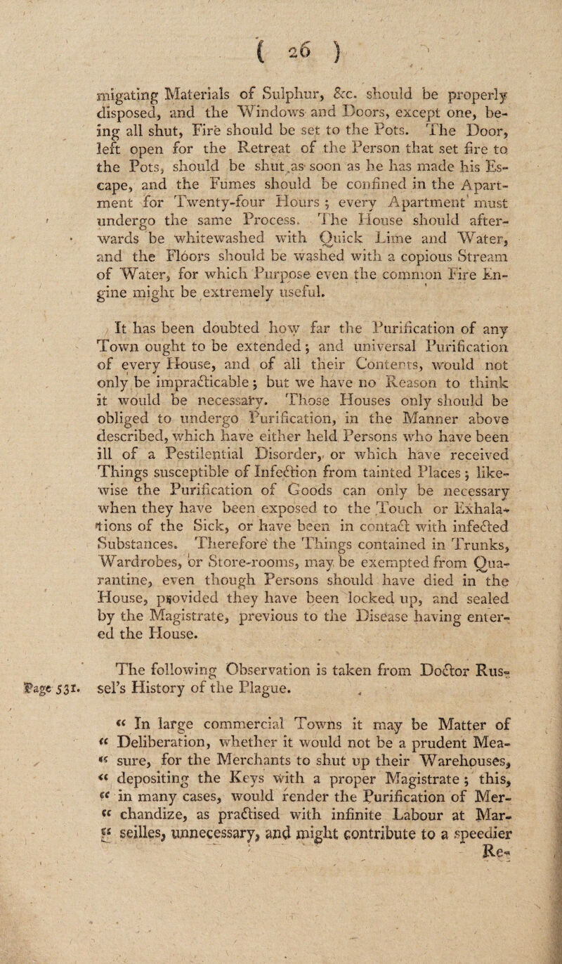 migating Materials of Sulphur, &c. should be properly disposed, and the Windows and Doors, except one, be¬ ing all shut, Fire should be set to the Pots. The Door, left open for the Retreat of the Person that set fire to the Pots, should be shut as soon as he has made his Es¬ cape, and the Fumes should be confined in the Apart¬ ment for Twenty-four Flours ; every Apartment' must r undergo the same Process,, The House should after- O § _ wards be whitewashed with Quick Lime and Water, and the Floors should be washed with a copious Stream of Water, for which Purpose even the common Fire En¬ gine might be extremely useful. It has been doubted how far the Purification of any Town ought to be extended', and universal Purification of every House, and of all their Contents, would not only be impracticable j but we have no Reason to think it would be necessary. Those Houses only should be obliged to undergo Purification, in the Manner above described, which have either held Persons who have been ill of a Pestilential Disorder,, or which have received Things susceptible of Infection from tainted Places \ like- wise the Purification of Goods can only be necessary when they have been exposed to the Touch or Exhala* Hons of the Sick, or have been in contact with infeCted Substances. Therefore the 'Filings contained in Trunks, Wardrobes, or Store-rooms, may be exempted from Qua¬ rantine, even though Persons should have died in the House, provided they have been locked up, and sealed by the Magistrate, previous to the Disease having enter¬ ed the Flouse. The following Observation is taken from Doctor Rus« Fagc 531. set’s History of the Plague. u In large commercial Towns it may be Matter of « Deliberation, whether it would not be a prudent Mea* *s sure, for the Merchants to shut up their Warehouses, <c depositing the Keys With a proper Magistrate ; this, an many cases, would fender the Purification of Mer- w chandize, as practised with infinite Labour at Mar* Is seilles* unnecessary* and might contribute to a speedier Rs