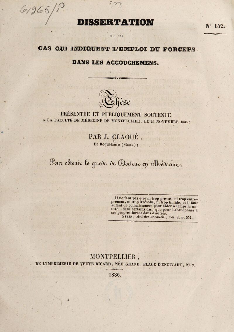 DISSERTATION K» 142. SUR LES *3S&&» CAS OUI IMBICIUUR Xi’EüfflFZsOX ©U F-OBCEIPS DANS LES ACCOUCHEMENS. PRÉSENTÉE ET PUBLIQUEMENT SOUTENUE A LA FACULTÉ DE MÉDECINE DE MONTPELLIER, LE 23 NOVEMBRE 1836 ; PAR J. CLAOUÉ , c De Roquelaure ( Gers ) ; ^owc oPfceiivo Pe c^tccde de Œï)odeivc ex) QW^édecmej. Il ne faut pas être ni trop pressé, ni trop entre¬ prenant, ni trop irrésolu, ni trop timide, et il faut autant de connaissances pour aider à temps la na¬ ture , dans certains cas, que pour l’abandonner à ses propres forces dans d’autres. Stein , Art des accouch., vol. 2, p. 55i. MONTPELLIER , DE L IMPRIMERIE DE VEUVE RICARD , NÉE GRAND, PLACE D’ENCIVADE, N» 3. —— 1836. ■ , ' ~ • r t ' V • i 1 4