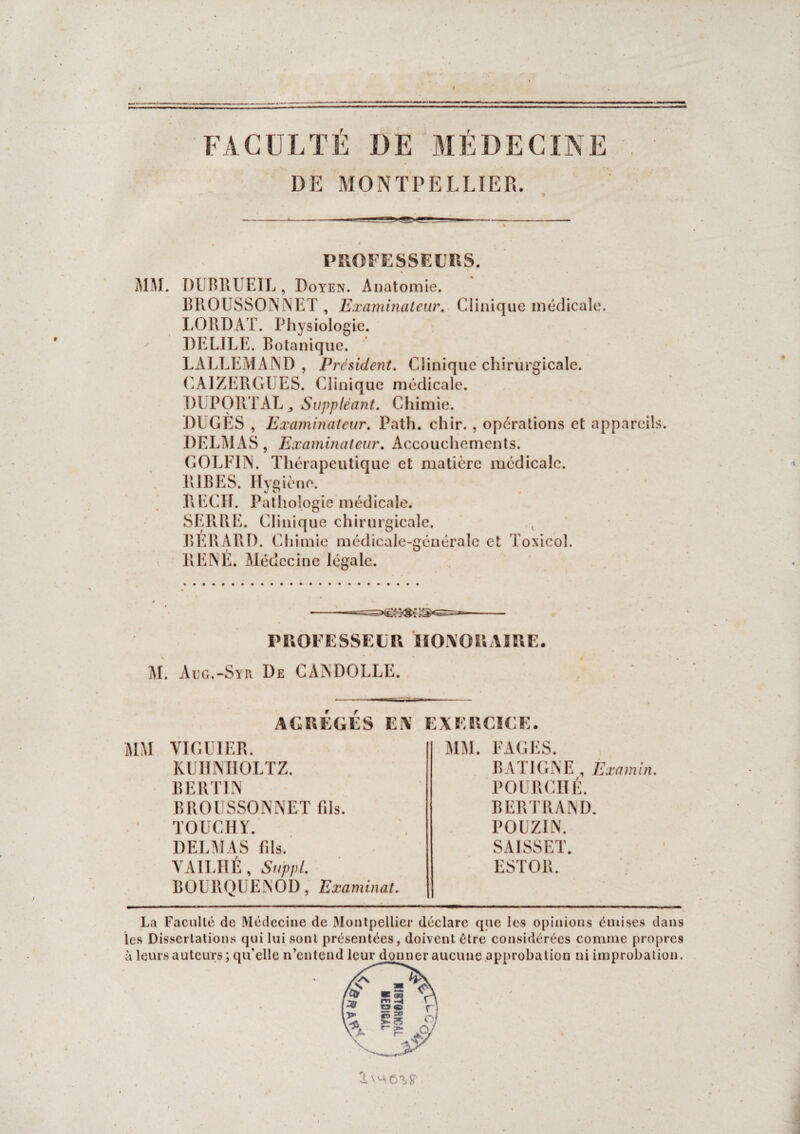 FACULTE DE MÉDECINE DE MONTPELLIER. PROFESSEURS. A1M. DUBRUEIL, Doyen. Anatomie. BPiOUSSONNET , Examinateur. Clinique médicale. LORDAT. Physiologie. DELJLE. Botanique. LALLEMAND , President. Clinique chirurgicale. CAJZERGl ES. Clinique médicale. DUPORT AL,, Suppléant. Chimie. DUGES , Examinateur. Path. chir. , opérations et appareils. DELMAS, Examinateur. Accouchements. GOLF1N. Thérapeutique et matière médicale. R1BES. Hygiène. RECIT. Pathologie médicale. SERRE. Clinique chirurgicale. v BÉRARI). Chimie médicale-générale et Toxicol. RENÉ. Médecine légale. PROFESSEUR HONORAIRE. M. Aug.-Syr De CANDOLLE. AGREGES EN EXERCICE. MM VI GUI ER. KUHNHOLTZ. B E RT IN BROUSSONNET fils. TOUCHY. DELMAS fds. VAILHÉ, Suppl. BOURQUENOD, Examinai. MM. FAGES. B AT IGNE , Examin. POURCHÉ. BERTRAND. POUZIN. SAISSET. ESTOR. La Faculté de Médecine de Montpellier déclare que les opinions émises dans les Dissertations qui lui sont présentées, doivent être considérées comme propres à leurs auteurs; qu’elle n’entend leur donner aucune approbation ni improbation.