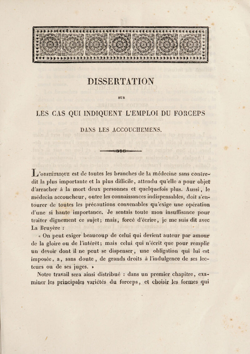IM» ©©© dd» vi^Kiciac c» o es oofre» »(»(»(» dope» dooci poddpoddda pooqk» apode» DISSERTATION SXJR LES CAS QUI INDIQUENT L’EMPLOI DU FORCEPS DANS LES ACCOUCIIEMENS. L’obstétrique est de toutes les branches de la médecine sans conire- dit la plus importante et la plus difficile, attendu qu elle a pour objet d’arracher à la mort deux personnes et quelquefois plus. Aussi, le médecin accoucheur, outre les connaissances indispensables, doit s’en¬ tourer de toutes les précautions convenables qu’exige une opération d’une si haute importance. Je sentais toute mon insuffisance pour traiter dignement ce sujet; mais, forcé d’écrire, je me suis dit avec La Bruyère : « On peut exiger beaucoup de celui qui devient auteur par amour de la gloire ou de l’intérêt; mais celui qui n’écrit que pour remplir un devoir dont il 11e peut se dispenser , une obligation qui lui est imposée, a, sans doute , de grands droits à l’indulgence de ses lec¬ teurs ou de ses juges. » Notre travail sera ainsi distribué : dans un premier chapitre, exa¬ miner les principales variétés du forceps, et choisir les formes qui