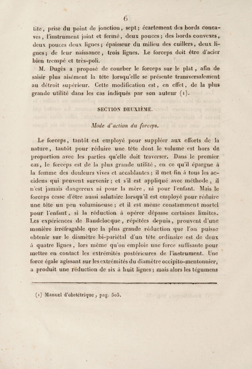 tite, prise du point de jonction, sept ; écartement dos bords conca¬ ves , l’instrument joint et fermé, deux pouces; des bords convexes, deux pouces deux lignes; épaisseur du milieu des cuillers, deux li¬ gnes; de leur naissance, trois lignes. Le forceps doit être d’acier bien trempé et très-poli. M. Dugès a proposé de courber le forceps sur le plat , afin de saisir plus aisément la tète lorsqu’elle se présente transversalement au détroit supérieur. Cette modification est, en effet, de la plus grande utilité dans les cas indiqués par son auteur (1). SECTION DEUXIÈME. Mode d'action du forceps. Le forceps, tantôt est employé pour suppléer aux efforts de la nature, tantôt pour réduire une tête dont le volume est hors de proportion avec les parties qu’elle doit traverser. Dans le premier cas, le forceps est de la plus grande utilité, en ce qu’il épargne à la femme des douleurs vives et accablantes ; il met fin à tous les ac- cidens qui peuvent survenir ; et s’il est appliqué avec méthode , il n’est jamais dangereux ni pour la mère , ni pour l’enfant. Mais le forceps cesse d’être aussi salutaire lorsqu’il est employé pour réduire une tête un peu volumineuse ; et il est même constamment mortel pour l’enfant , si la réduction à opérer dépasse certaines limites. Les expériences de Baudelocque , répétées depuis, prouvent d’une manière irréfragable que la plus grande réduction que l’on puisse obtenir sur le diamètre bi-pariétal d’un tête ordinaire est de deux à quatre lignes , lors même qu’on emploie une force suffisante pour mettre en contact les extrémités postérieures de l’instrument. Une force égale agissant sur les extrémités du diamètre occipito-mentonnier, a produit une réduction de six à huit lignes; mais alors les tégumens ; (i) Manuel d’obstétrique, pag. 5o5.