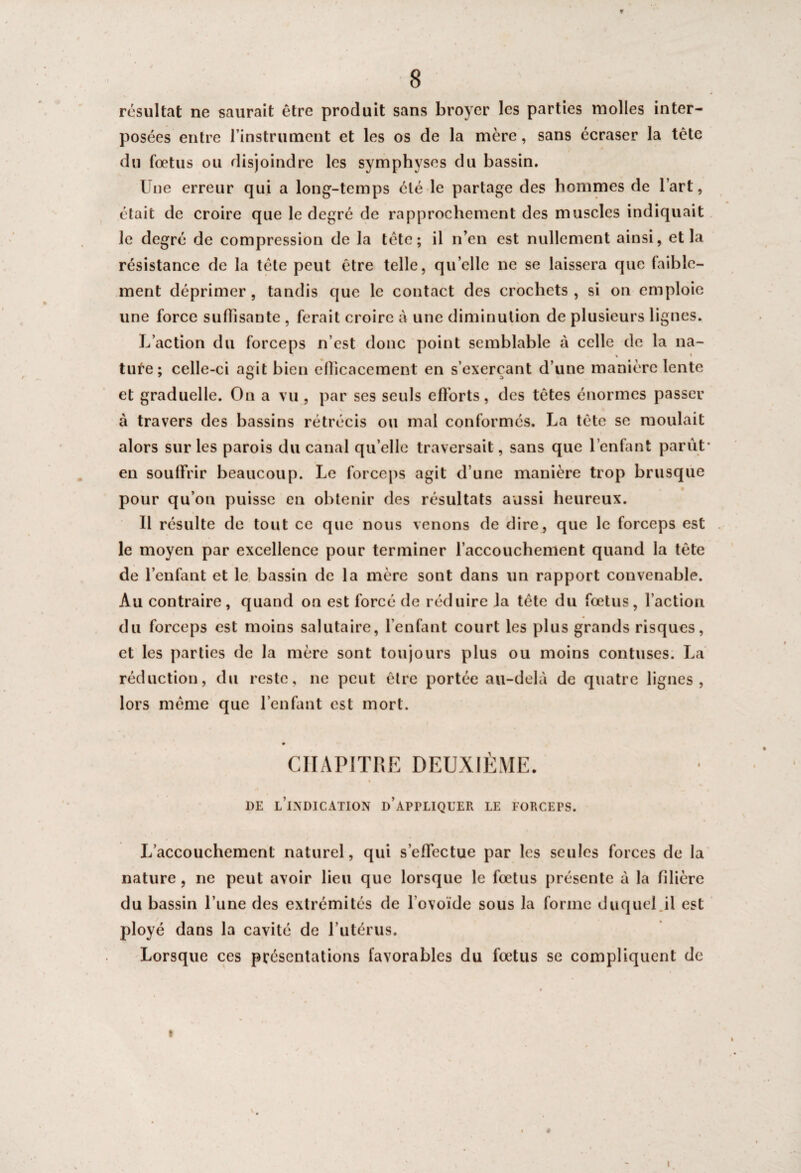 ¥ 8 résultat ne saurait être produit sans broyer les parties molles inter¬ posées entre l’instrument et les os de la mère, sans écraser la tête du fœtus ou disjoindre les symphyses du bassin. Une erreur qui a long-temps été le partage des hommes de l’art, était de croire que le degré de rapprochement des muscles indiquait le degré de compression de la tête; il n’en est nullement ainsi, et la résistance de la tête peut être telle, quelle ne se laissera que faible¬ ment déprimer , tandis que le contact des crochets , si on emploie une force su disante , ferait croire à une diminution de plusieurs lignes. L’action du forceps n’est donc point semblable à celle de la na- » * tufe; celle-ci agit bien eflicacement en s’exerçant d’une manière lente et graduelle. On a vu , par ses seuls efforts, des têtes énormes passer à travers des bassins rétrécis ou mal conformés. La tête se moulait alors sur les parois du canal qu’elle traversait, sans que l’enfant parût’ en souffrir beaucoup. Le forceps agit d’une manière trop brusque pour qu’on puisse en obtenir des résultats aussi heureux. 11 résulte de tout ce que nous venons de dire, que le forceps est le moyen par excellence pour terminer l’accouchement quand la tête de l’enfant et le bassin de la mère sont dans un rapport convenable. Au contraire, quand on est forcé de réduire la tête du fœtus, l’action du forceps est moins salutaire, l’enfant court les plus grands risques, et les parties de la mère sont toujours plus ou moins contuses. La réduction, du reste, ne peut être portée au-delà de quatre lignes , lors même que l’enfant est mort. • CHAPITRE DEUXIÈME. de l’indication d'appliquer LE FORCEFS. L’accouchement naturel, qui s’effectue par les seules forces de la nature, ne peut avoir lieu que lorsque le fœtus présente à la filière du bassin l’une des extrémités de l’ovoïde sous la forme duquel.il est ployé dans la cavité de l’utérus. Lorsque ces présentations favorables du fœtus se compliquent de t