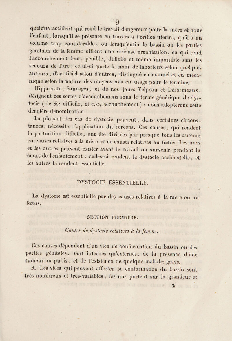 quelque accident qui rend le travail dangereux pour la mère et pour l’enfant, lorsqu’il se présente en travers à l’orifice utérin , qu’il a un volume trop considérable, ou lorsqu enfin le bassin ou les parties génitales de la femme oflrent une vicieuse organisation, ce qui rend l’accouchement lent, pénible, difficile et même impossible sans les secours de lart : celui-ci porte le nom de laborieux selon quelques auteurs , d’artificiel selon d’autres, distingué en manuel et en méca¬ nique selon la nature des moyens mis en usage pour le terminer. Hippocrate, Sauvages, et de nos jours Velpeau et Désormeaux, désignent ces sortes d’accouchemens sous le terme générique de dys¬ tocie ( de Æ'ùç difficile, et tvxoç accouchement) : nous adopterons cette dernièred é n omi nation. La plupart des cas de dystocie peuvent, dans certaines circons¬ tances, nécessiter l’application du forceps. Ces causes, qui rendent la parturition difficile, ont été divisées par presque tous les auteurs en causes iclatives à la mere et en causes relatives au foetus. Les unes et les autres peuvent exister avant le travail ou survenir pendant le coins de 1 enfantement : celles-ci rendent la dystocie accidentelle, et les autres la rendent essentielle. + 1 DYSTOCIE ESSENTIELLE. La dystocie est essentielle par des causes relatives à la mère ou au foetus. SECTION PREMIÈRE. Causes de dystocie relatives à la femme. Ces causes dépendent d’un vice de conformation du bassin ou des parties génitales, tant internes qu’externes, de la présence d’une tumeur au pubis , et de l’existence de quelque maladie grave. A. Les vices qui peuvent affecter la conformation du bassin sont très-nombreux et très-variables ; les uns portent sur la grandeur et *1