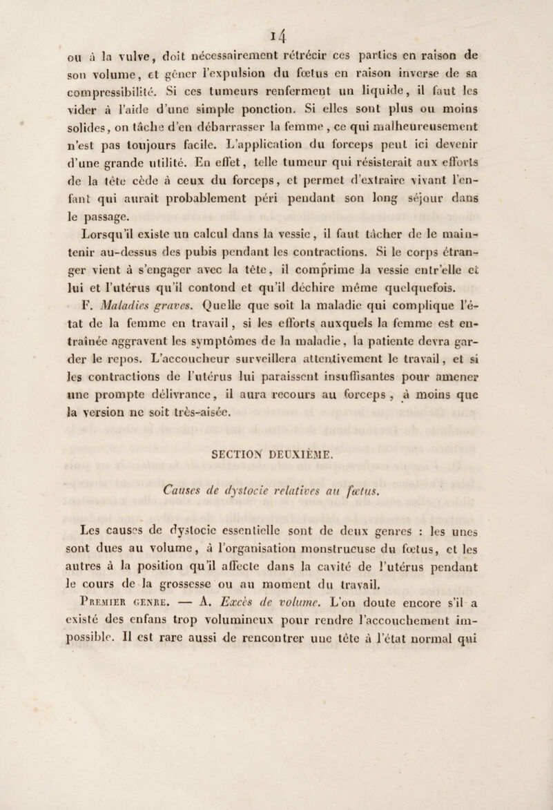 ou à la vulve, doit nécessairement rétrécir ces parties en raison de son volume, et gêner l’expulsion du fœtus en raison inverse de sa compressibilité. Si ces tumeurs renferment un liquide, il faut les vider à l’aide d’une simple ponction. Si elles sont plus ou moins solides, on taclie d’en débarrasser la femme , ce qui malheureusement n’est pas toujours facile. L’application du forceps peut ici devenir d’une grande utilité. En effet, telle tumeur qui résisterait aux efforts de la tête cède à ceux du forceps, et permet d’extraire vivant l’en¬ fant qui aurait probablement péri pendant son long séjour dans le passage. Lorsqu’il existe un calcul dans la vessie, il faut tacher de le main¬ tenir au-dessus des pubis pendant les contractions. Si le corps étran¬ ger vient à s’engager avec la tête, il comprime la vessie enlr’elle et lui et l’utérus qu’il contond et qu’il déchire même quelquefois. F. Maladies graves. Quelle que soit la maladie qui complique l’é¬ tat de la femme en travail, si les efforts auxquels la femme est en¬ traînée aggravent les symptômes de la maladie, la patiente devra gar¬ der le repos. L’accoucheur surveillera atlerUivement le travail, et si les contractions de l’utérus lui paraissent insuffisantes pour amener une prompte délivrance, il aura recours au forceps, à moins que la version ne soit très-aisée. SECTION DEUXIÈME. Causes de dystocie relatives au fœtus. Les causes de dystocie essentielle sont de deux genres : les unes sont dues au volume, à l’organisation monstrueuse du fœtus, et les autres à la position qu’il alfecte dans la cavité de l’utérus pendant le cours de la grossesse ou au moment du travail. Premier genre. — A. Excès de volume. L’on doute encore s’il a existé des enfans trop volumineux pour rendre l’accouchement im¬ possible. Il est rare aussi de rencontrer une tête à l’état normal qui