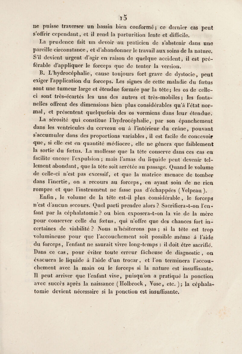 lie puisse traverser un bassin bien conformé; ce dernier cas peut s’offrir cependant, et il rend la parturition lente et difficile. La prudence fait un devoir au praticien de s’abstenir dans une pareille circonstance , et d’abandonner le travail aux soins de la nature. S’il devient urgent d’agir en raison de quelque accident, il est pré¬ férable d’appliquer le forceps que de tenter la version. B. L’hydrocéphalie, cause toujours fort grave de dystocie, peut exiger l’application du forceps. Les signes de cette maladie du fœtus sont une tumeur large et étendue formée par la tête; les os de celle- ci sont très-écartés les uns des autres et très-mobiles ; les fonta¬ nelles offrent des dimensions bien plus considérables qu’à l’état nor¬ mal, et présentent quelquefois des os vormiens dans leur étendue. La sérosité qui constitue l’hydrocéphalie, par son épanchement dans les ventricules du cerveau ou à l’intérieur du crâne, pouvant s accumuler dans des proportions variables, il est facile de concevoir que, si elle est en quantité médiocre, elle ne gênera que faiblement la sortie du fœtus. La mollesse que la tête conserve dans ces cas en facilite encore l’expulsion ; mais l’amas du liquide peut devenir tel¬ lement abondant, que la tête soit arrêtée au passage. Quand le volume de celle-ci n’est pas excessif, et que la matrice menace de tomber dans l’inertie, on a recours au forceps, en ayant soin de ne rien rompre et que l’instrument ne fasse pas d échappées (Velpeau). Enfin, le volume de la tête est-il plus considérable, le forceps n’est d’aucun secours. Quel parti prendre alors ? Sacrifiera-t-on l’en¬ fant par la céphalatomie ? ou bien exposera-t-on la vie de la mère pour conserver celle du fœtus, qui n’offre que des chances fort in¬ certaines de viabilité ? Nous n’hésiterons pas ; si la tête est trop volumineuse pour que l'accouchement soit possible même à laide du forceps, l’enfant ne saurait vivre long-temps : il doit être sacrifié. Dans ce cas, pour éviter toute erreur fâcheuse de diagnostic , on évacuera le liquide à l’aide d’un trocar, et l’on terminera l’accou¬ chement avec la main ou le forceps si la nature est insuffisante. Il peut arriver que l’enfant vive, puisqu’on a pratiqué la ponction avec succès après la naissance (Holbrock, Vose, etc.); la céphala¬ tomie devient nécessaire si la ponction est insuffisante.