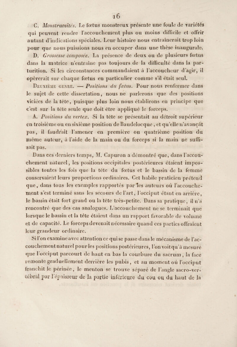 C. Monstruosités. Le foetus monstreux présente une foule de variétés qui peuvent rendre l’accouchement plus ou moins difficile et offrir autant d’indications spéciales. Leur histoire nous entraînerait trop loin pour que nous puissions nous en occuper dans une thèse inaugurale. D. Grossesse composée. La présence de deux ou de plusieurs fœtus dans la matrice n’entraîne pas toujours de la difficulté dans la par- lurition. Si les circonstances commandaient à l’accoucheur d’agir, il opérerait sur chaque fœtus en particulier comme s’il était seul. Deuxième genre. — Positions du fœtus. Pour nous renfermer dans le sujet de cette dissertation, nous ne parlerons que des positions viciées de la tête, puisque plus loin nous établirons en principe que c’est sur la tête sevde que doit être appliqué le forceps. A. Positions du vertex. Si la tête se présentait au détroit supérieur en troisième ou en sixième position de Baudeîocque , et qu’elle n’avançât pas, il faudrait l’amener en première ou quatrième position du même auteur, à l’aide de la main ou du forceps si la main ne suffi¬ sait pas. Dans ces derniers temps, M. Capuron a démontré que, dans l’accou¬ chement naturel, les positions occipitales postérieures étaient impos¬ sibles toutes les fois que la tête du fœtus et le bassin de la femme conservaient leurs proportions ordinaires. Cet habile praticien prétend que, dans tous les exemples rapportés parles auteurs où l'accouche¬ ment s’est terminé sans les secours de l’art, l’occiput étant en arrière, le bassin était fort grand ou la tête très-petite. Dans sa pratique, il n’a rencontré que des cas analogues. L’accouchement ne se terminait que lorsque le bassin et la tète étaient dans un rapport favorable de volume et de capacité. Le forceps devenait nécessaire quand ces parties offraient leur grandeur ordinaire. Si l’on examine avec attention ce qui se passe dans le mécanisme de l’ac¬ couchement naturel pour les positions postérieures, l’on voitqu a mesure que l’occiput parcourt de haut en bas la courbure du sacrum, la face remonte graduellement derrière les pubis, et au moment où l’occiput franchit le périnée, le menton se trouve séparé de l’angle sacro-ver- U'bral par 1 épaisseur de la partie inférieure du cou ou du haut de la