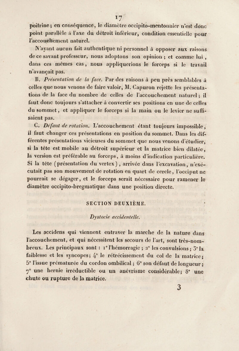 ï7 poitrine; en conséquence, le diamètre occipito-mentonnier n’est donc point parallèle à l’axe du détroit inférieur, condition essentielle pour l’accouchement naturel. IN ayant aucun fait authentique ni personnel à opposer aux raisons de ce savant professeur, nous adoptons son opinion; et comme lui , dans ces mêmes cas, nous appliquerions le forceps si le travail n’avançait pas. B. Présentation de la face. Par des raisons à peu près semblables à celles que nous venons de faire valoir, M. Capuron rejette les présenta¬ tions de la face du nombre de celles de l’accouchement naturel ; il faut donc toujours s’attacher à convertir ses positions en une de celles du sommet, et appliquer le forceps si la main ou le levier ne suffi¬ saient pas. C. Défaut de rotation. L’accouchement étant toujours impossible, il faut changer ces présentations en position du sommet. Dans les dif¬ férentes présentations vicieuses du sommet que nous venons d’étudier, si la tête est mobile au détroit supérieur et la matrice bien dilatée, la version est préférable au forceps, à moins d’indication particulière. Si la tête (présentation du vertex) , arrivée dans l’excavation, n’exé¬ cutait pas son mouvement de rotation en quart de cercle, l’occiput ne pourrait se dégager, et le forceps serait nécessaire pour ramener le diamètre occipito-bregmatique dans une position directe. SECTION DEUXIÈME. .j» Dystocie accidentelle. Les accidens qui viennent entraver la marche de la nature dans l’accouchement, et qui nécessitent les secours de l’art, sont très-nom¬ breux. Les principaux sont : i° l’hémorragie ; 20 les convulsions ; 5° la faiblesse et les syncopes; 4° Ie rétrécissement du col de la matrice; 5° l’issue prématurée du cordon ombilical ; 6° son défaut de longueur; 7° une hernie irréductible ou un anévrisme considérable; 8° une chute ou rupture de la matrice. 3