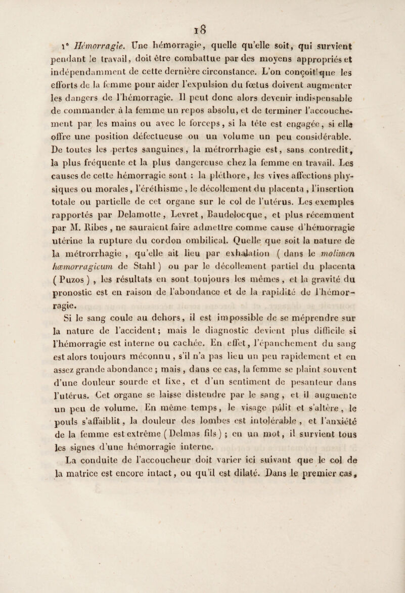 1° Hémorragie. Une hémorragie, quelle quelle soit, qui survient pendant le travail, doit être combattue par des moyens appropriés et indépendamment de cette dernière circonstance. L’on conçoit’que les efforts de la femme pour aider l’expulsion du fœtus doivent augmenter les dangers de l’hémorragie. Il peut donc alors devenir indispensable de commander à la femme un repos absolu, et de terminer l'accouche¬ ment par les mains ou avec le forceps, si la tête est engagée, si elle offre une position défectueuse ou un volume un peu considérable. De toutes les pertes sanguines, la métrorrhagie est, sans contredit, la plus fréquente et la plus dangereuse chez la femme en travail. Les causes de celte hémorragie sont : la pléthore, les vives affections phy¬ siques ou morales, l’éréthisme , le décollement du placenta , l’insertion totale ou partielle de cet organe sur le col de l’utérus. Les exemples rapportés par Delamotte, Levret, Baudelocque, et plus récemment par M. llibes , ne sauraient faire admettre comme cause d’hémorragie utérine la rupture du cordon ombilical. Quelle que soit la nature de la métrorrhagie , qu’elle ait lieu par exhalation ( dans le molimcn liœmorragicum de Stahl ) ou par le décollement partiel du placenta ( Puzos ) , les résultats en sont toujours les mêmes , et la gravité du pronostic est en raison de l’abondance et de la rapidité de l’hémor¬ ragie. Si le sang coule au dehors, il est impossible de se méprendre sur la nature de l’accident; mais le diagnostic devient plus difficile si l’hémorragie est interne ou cachée. En effet, l’épanchement du sang est alors toujours méconnu , s’il n’a pas lieu un peu rapidement et en assez grande abondance ; mais , dans ce cas, la femme se plaint souvent d’une douleur sourde et fixe, et d’un sentiment de pesanteur dans l’utérus. Cet organe se laisse distendre par le sang , et il augmente un peu de volume. En même temps, le visage pâlit et s’altère, le pouls s’affaiblit, la douleur des lombes est intolérable, et l’anxiété de la femme est extrême (Delmas fds ) ; en un mot, il survient tous les signes d’une hémorragie interne. La conduite de l’accoucheur doit varier ici suivant que le col de la matrice est encore intact, ou qu’il est dilaté. Dans le premier cas.