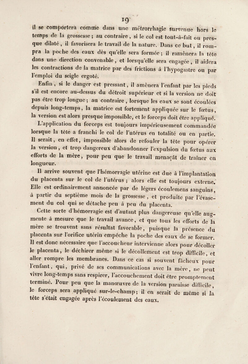 ig' ü se Comportera comme dans une métrorrhagie survenue hors la temps de la grossesse ; au contraire , si le col est tout-à-fait ou pres¬ que dilaté, il favorisera le travail de la nature. Dans ce but, il rom¬ pra la poche des eaux des qu elle sera formée ; il ramènera la tête dans une direction convenable, et lorsqu’elle sera engagée, il aidera les contractions de la matrice par des frictions à l’hypogastre ou par l’emploi du seigle ergoté. Enfin , si le danger est pressant, il amènera l’enfant par les pieds s il est encore au-dessus du détroit supérieur et si la version ne doit pas être trop longue ; au contraire , lorsque les eaux se sont écoulées depuis long-temps, la matrice est fortement appliquée sur le fœtus, la version est alors presque impossible, et le forceps doit être appliqué. L’application du forceps est toujours impérieusement commandée lorsque la tête a franchi le col de l’utérus en totalité ou en partie. Il serait, en effet, impossible alors de refouler la tête pour opérer la version, et trop dangereux d’abandonner l’expulsion du foetus aux efforts de la mère, pour peu que le travail menaçât de traîner en longueur. Il arrive souvent que l’hémorragie utérine est due à l’implantation du placenta sur le col de l’utérus ; alors elle est toujours externe. Elle est ordinairement annoncée par de légers écoulemens sanguins, à partir du septième mois de la grossesse , et produite par l’évase¬ ment du col qui se détache peu à peu du placenta. Cette soi te d hémorragie est d autant plus dangereuse qu’elle aug¬ mente à mesure que le travail avance, et que tous les efforts delà mère se trouvent sans résultat favorable, puisque la présence du placenta sur l’orifice utérin empêche la poche des eaux de se former. Il est donc nécessaire que l’accoucheur intervienne alors pour décoller le placenta, le déchirer même si le décollement est trop difficile, et aller rompre les membranes. Dans ce cas si souvent fâcheux pour 1 enfant, qui, privé de ses communications avec la mère, ne peut vivre long-temps sans respirer, l’accouchement doit être promptement termine. Pour peu que la manœuvre de la version paraisse difficile, le forceps sera appliqué sur-le-champ; il en serait de même si la tête s était engagée après l’écoulement des eaux.