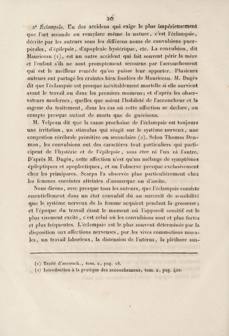 r 1 ‘lO 2* Éclampsie. Un des accidens qui exige le plus impérieusement que l’art seconde on remplace même la nature, c’est l’éclampsie, décrite par les auteurs sous les différons noms de convulsions puer¬ pérales, d’épilepsie, d’apoplexie hystérique, etc. La convulsion, dit Mauriceau (1), est un autre accident qui fait souvent périr la mère et l’enfant s’ils ne sont promptement secourus par l’accouchement qui est le meilleur remède qu’on puisse leur apporter. Plusieurs auteurs ont partagé les craintes bien fondées de Mauriceau. M. Dugès dit que l’éclampsie est presque inévitablement mortelle si elle survient avant le travail ou dans les premiers momens ; et d’après les obser¬ vateurs modernes , quelles que soient l’habileté de l’accoucheur et la sagesse du traitement, dans les cas où cette affection se déclare, on compte presque autant de morts que de guérisons. M. Velpeau dit que la cause prochaine de l’éclampsie est toujours une irritation, un stimulus qui réagit sur le système nerveux, une congestion cérébrale primitive ou secondaire (2). Selon Thomas Den- man, les convulsions ont des caractères tout particuliers qui parti¬ cipent de l’hystérie et de l’épilepsie , sans être ni l’un ni l’autre. D’après M. Dugès, cette affection 11’est qu’un mélange de symptômes épileptiques et apoplectiques , et on l’observe presque exclusivement chez les primipares. Scarpa l’a observée plus particulièrement chez les femmes enceintes atteintes d’anasarque ou d’ascite. INous dirons, avec presque tous les auteurs, que l’éclampsie consiste essentiellement dans un état convulsif du au surcroît de sensibilité que le système nerveux de la femme acquiert pendant la grossesse; et l’époque du travail étant le moment où l’appareil sensitif est le plus vivement excité, c'est celui où les convulsions sont et plus fortes et plus fréquentes. L’éclampsie est le plus souvent déterminée par la disposition aux affections nerveuses, par les vives commotions mora¬ les, un travail laborieux, la distension de l’utérus, la pléthore san- (1) Traité d’accoueh., toni. 2, pag. 28. . (2) Introduction à la pratique des accouchemens, tom. 2, pag. 420. «