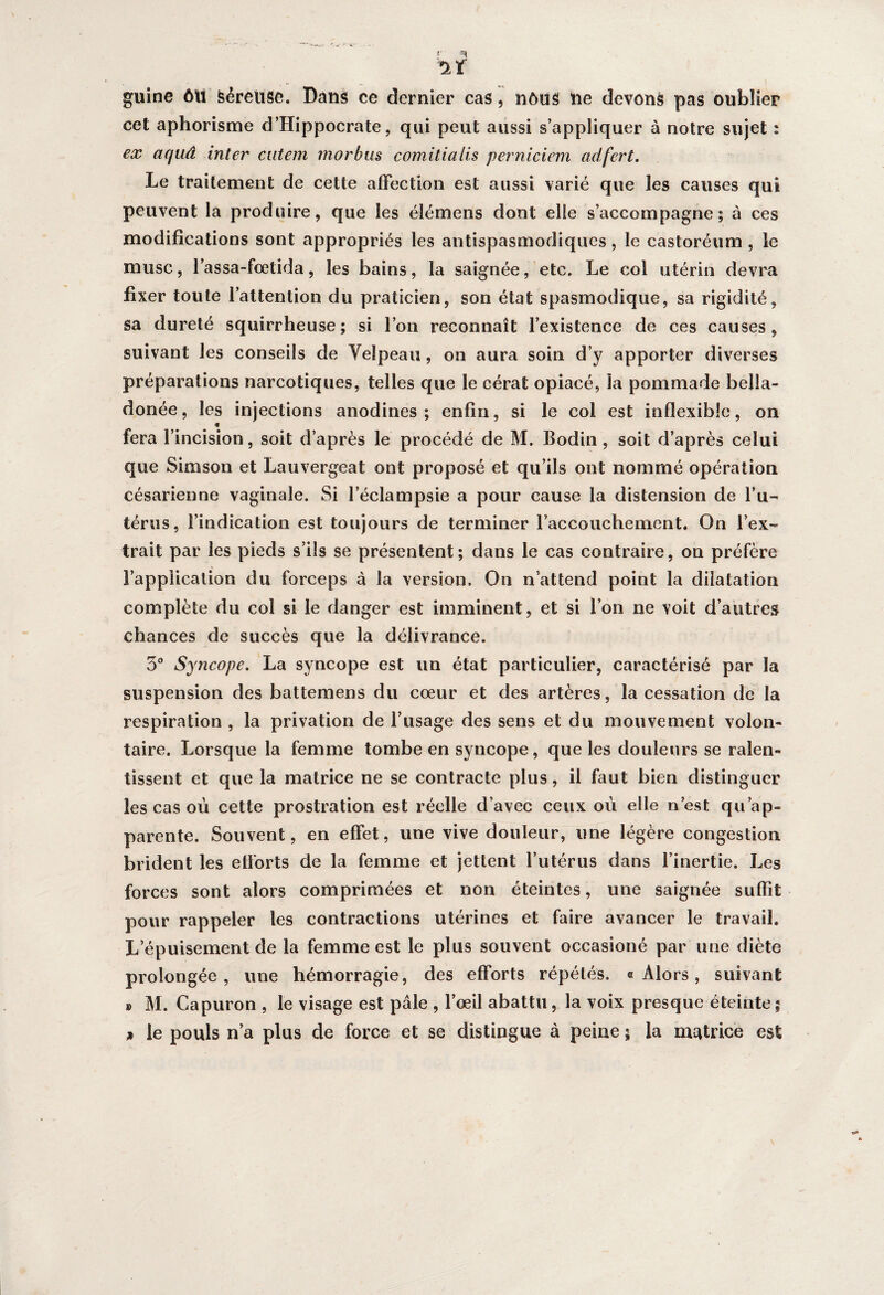 guine ôtt feéreuse. Dans ce dernier cas, nôus ne devons pas oublier cet aphorisme d’Hippocrate, qui peut aussi s’appliquer à notre sujet ; ex aqaâ inter cutem morbus comitialis perniciem adfert. Le traitement de cette affection est aussi varié que les causes qui peuvent la produire, que les élémens dont elle s’accompagne; à ces modifications sont appropriés les antispasmodiques, le castoréum , le musc, l’assa-fœtida, les bains, la saignée, etc. Le col utérin devra fixer toute l’attention du praticien, son état spasmodique, sa rigidité, sa dureté squirrheuse; si l’on reconnaît l’existence de ces causes, suivant les conseils de Velpeau, on aura soin d’y apporter diverses préparations narcotiques, telles que le cérat opiacé, la pommade bella- donée, les injections anodines; enfin, si le col est inflexible, on <» fera l’incision, soit d’après le procédé de M. Bodin , soit d’après ce lui que Simson et Lauvergeat ont proposé et qu’ils ont nommé opération césarienne vaginale. Si leclampsie a pour cause la distension de l’u¬ térus, l’indication est toujours de terminer l’accouchement. On l’ex¬ trait par les pieds s’ils se présentent; dans le cas contraire, on préfère l’application du forceps à la version. On n’attend point la dilatation complète du col si le danger est imminent, et si l’on ne voit d’autres chances de succès que la délivrance. 5° Syncope. La syncope est un état particulier, caractérisé par la suspension des battemens du cœur et des artères, la cessation de la respiration , la privation de l’usage des sens et du mouvement volon¬ taire. Lorsque la femme tombe en syncope, que les douleurs se ralen¬ tissent et que la matrice ne se contracte plus, il faut bien distinguer les cas où cette prostration est réelle d’avec ceux où elle n’est qu’ap¬ parente. Souvent, en effet, une vive douleur, une légère congestion brident les efforts de la femme et jettent l’utérus dans l’inertie. Les forces sont alors comprimées et non éteintes, une saignée suffit pour rappeler les contractions utérines et faire avancer le travail. L épuisement de la femme est le plus souvent occasioné par une diète prolongée, une hémorragie, des efforts répétés. «Alors, suivant ® M. Capuron , le visage est pâle , l’œil abattu, la voix presque éteinte; * le pouls n’a plus de force et se distingue à peine 5 la motrice est