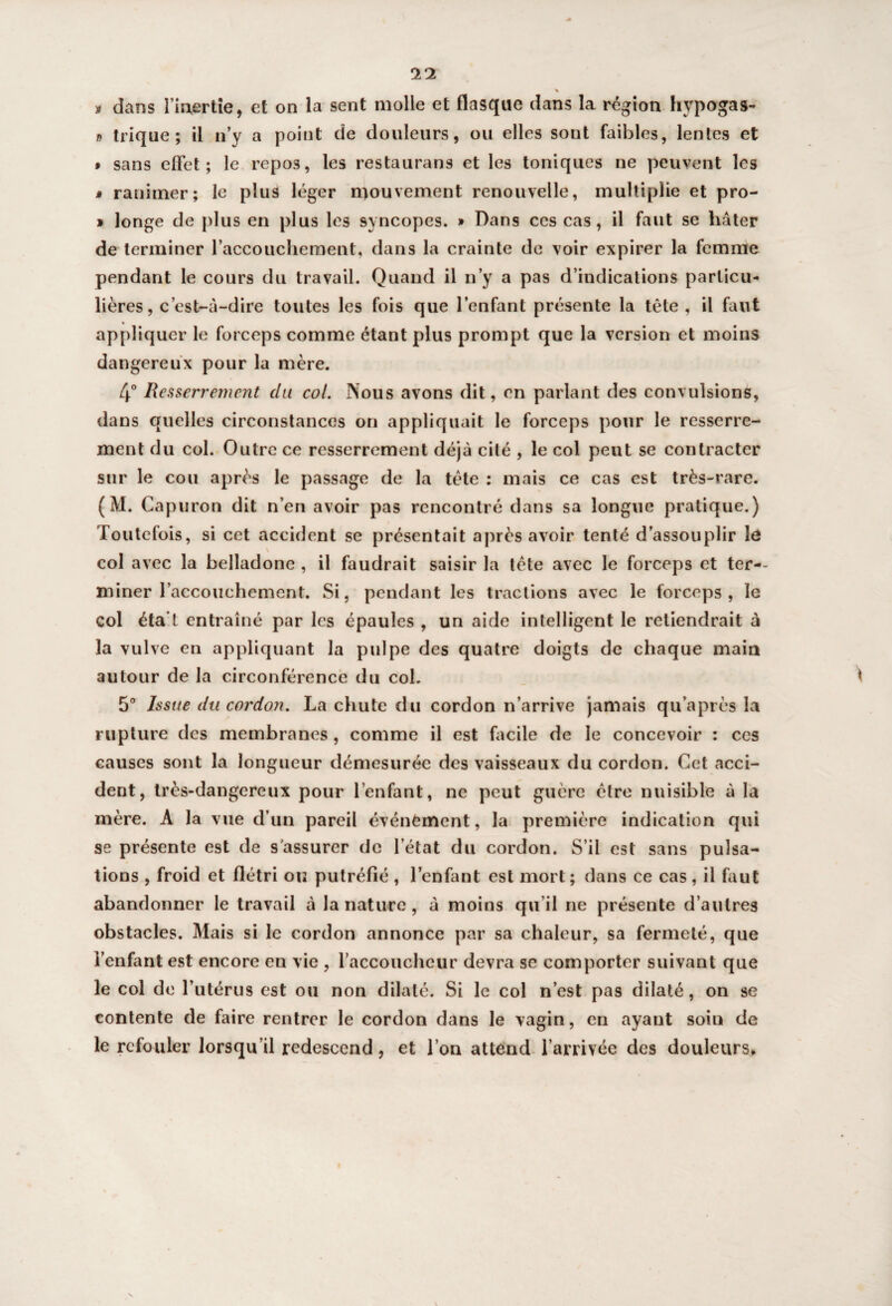 * » dans l’inertie, et on la sent molle et flasque dans la région hypogas- » trique; il n’y a point de douleurs, ou elles sont faibles, lentes et » sans effet; le repo3, les restaurans et les toniques ne peuvent les » ranimer; le plus léger mouvement renouvelle, multiplie et pro- » longe de plus en plus les syncopes. » Dans ces cas, il faut se hâter de terminer l’accouchement, dans la crainte de voir expirer la femme pendant le cours du travail. Quand il n’y a pas d’indications particu¬ lières, c’est-à-dire toutes les fois que l’enfant présente la tête, il faut ♦ appliquer le forceps comme étant plus prompt que la version et moins dangereux pour la mère. 4° Resserrement du col. Nous avons dit, en parlant des convulsions, dans quelles circonstances on appliquait le forceps pour le resserre¬ ment du col. Outre ce resserrement déjà cité , le col peut se contracter sur le cou après le passage de la tête : mais ce cas est très-rare. (M. Capuron dit n’en avoir pas rencontré dans sa longue pratique.) Toutefois, si cet accident se présentait après avoir tenté d’assouplir le \ col avec la belladone , il faudrait saisir la tête avec le forceps et ter-- miner l’accouchement. Si, pendant les tractions avec le forceps, le col éta t entraîné par les épaules , un aide intelligent le retiendrait à la vulve en appliquant la pulpe des quatre doigts de chaque main autour de la circonférence du col. 5° Issue du cordon. La chute du cordon n’arrive jamais qu après la rupture des membranes, comme il est facile de le concevoir : ces causes sont la longueur démesurée des vaisseaux du cordon. Cet acci¬ dent, très-dangereux pour l’enfant, ne peut guère être nuisible à la mère. A la vue d’un pareil événement, la première indication qui se présente est de s'assurer de l’état du cordon. S’il est sans pulsa¬ tions , froid et flétri ou putréfié , l’enfant est mort; dans ce cas, il faut abandonner le travail à la nature, à moins qu’il ne présente d’autres obstacles. Mais si le cordon annonce par sa chaleur, sa fermeté, que l’enfant est encore en vie , l’accoucheur devra se comporter suivant que le col de l’utérus est ou non dilaté. Si le col n’est pas dilaté, on se contente de faire rentrer le cordon dans le vagin, en ayant soin de le refouler lorsqu’il redescend, et l’on attend l’arrivée des douleurs.