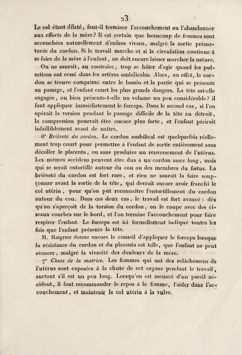 Le col étant dilaté, faut-il terminer l'accouchement ou l’abandonner aux efforts de la mère? Il est certain que beaucoup de femmes sont accouchées naturellement d’en fa ns vivans, malgré la sortie préma¬ turée du cordon. Si le travail marche et si la circulation continue à se faire de la mère à l’enfant, on doit encore laisser marcher la nature. On ne saurait, au contraire, trop se hâter d’agir quand les pul¬ sations ont cessé dans les artères ombilicales. Alors, en effet, le cor¬ don se trouve comprimé entre le bassin et la partie qui se présente au passage, et l’enfant court les plus grands dangers. La tête est-elle engagée, ou bien présente-t-elle un volume un peu considérable ? il faut appliquer immédiatement le forceps. Dans le second cas, si l’on opérait la version pendant le passage difficile de la tête au détroit, la compression pourrait être encore plus forte, et l’enfant périrait infailliblement avant de naître. 6° Brièveté du cordon. Le cordon ombilical est quelquefois réelle¬ ment trop court pour permettre à l’enfant de sortir entièrement sans décoller le placenta, ou sans produire un renversement de l’utérus. Les mêmes accidens peuvent être dus à un cordon assez long, mais qui se serait entortillé autour du cou ou des membres du foetus. La brièveté du cordon est fort rare, et rien ne saurait la faire soup¬ çonner avant la sortie de la tête, qui devrait encore avoir franchi le col utérin , pour qu’on pût reconnaître l’entortillement du cordon autour du cou. Dans ces deux cas , le travail est fort avancé : dès qu’on s’aperçoit de ja torsion du cordon, on le coupe avec des ci¬ seaux courbés sur le bord, et l’on termine l'accouchement pour faire respirer l’enfant. Le forceps est ici formellement indiqué toutes les fois que l’enfant présente la tête. M. Maigrier donne encore le conseil d’appliquer le forceps lorsque la résistance du cordon et du placenta est telle, que l’enfant ne peut avancer, malgré la vivacité des douleurs de la mère. 7° Chute de la matrice. Les femmes qui ont des relâchemens de l’utérus sont exposées à la chute de cet organe pendant le travail % surtout s’il est un peu long. Lorsqu’on est menacé d’un pareil ac¬ cident, il faut recommander le repos à la femme, l’aider dans l'ac¬ couchement, et maintenir le col utérin à la vulve.