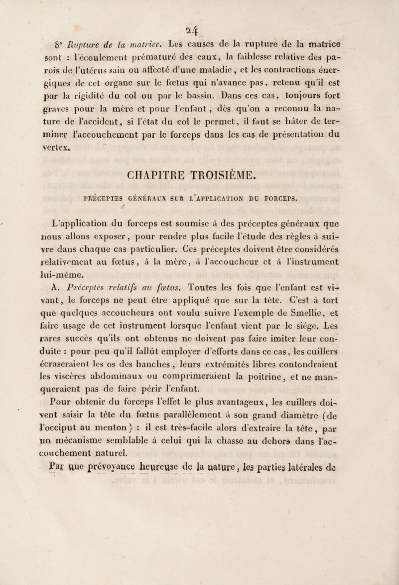 8° Rupture de la matrice. Les causes de la rupture de la matrice sont : lecoulement prématuré des eaux, la faiblesse relative des pa¬ rois de l’utérus sain ou affecté d’une maladie, et les contractions éner¬ giques de cet organe sur le fœtus qui n’avance pas, retenu qu’il est par la rigidité du col ou par le bassin. Dans ces cas, toujours fort graves pour la mère et pour l’enfant , dès qu’on a reconnu la na¬ ture de l’accident, si l’état du col le permet, il faut se hâter de ter¬ miner l’accouchement par le forceps dans les cas de présentation du v er le x. CHAPITRE TROISIÈME. PRÉCEPTES GÉNÉRAUX SLR L’APPLICATION DU FORCErS. L’application du forceps est soumise à des préceptes généraux que nous allons exposer, pour rendre plus facile l’étude des règles à sui¬ vre dans chaque cas particulier. Ces préceptes doivent être considérés relativement au fœtus, à la mère, à l’accouclicur et à l’instrument lui-même. A. Préceptes relatifs au. fœtus. Toutes les fois que l’enfant est vi¬ vant, le forceps ne peut être appliqué que sur la tête. C’est à tort que quelques accoucheurs ont voulu suivre l’exemple de Smellie, et faire usage de cet instrument lorsque l’enfant vient par le siège. Les rares succès qu’ils ont obtenus ne doivent pas faire imiter leur con¬ duite : pour peu qu’il fallût employer d’efforts dans ce cas, les cuillers écraseraient les os des hanches , leurs extrémités libres confondraient les viscères abdominaux ou comprimeraient la poitrine, et ne man¬ queraient pas de faire périr l’enfant. Pour obtenir du forceps l’effet le plus avantageux, les cuillers doi¬ vent saisir la tête du fœtus parallèlement à son grand diamètre (de l’occiput au menton } : il est très-facile alors d’extraire la tête , par un mécanisme semblable à celui qui la chasse au dehors dans l’ac¬ couchement naturel. Far uue prévoyance heureuse de la nature, les parties latérales de