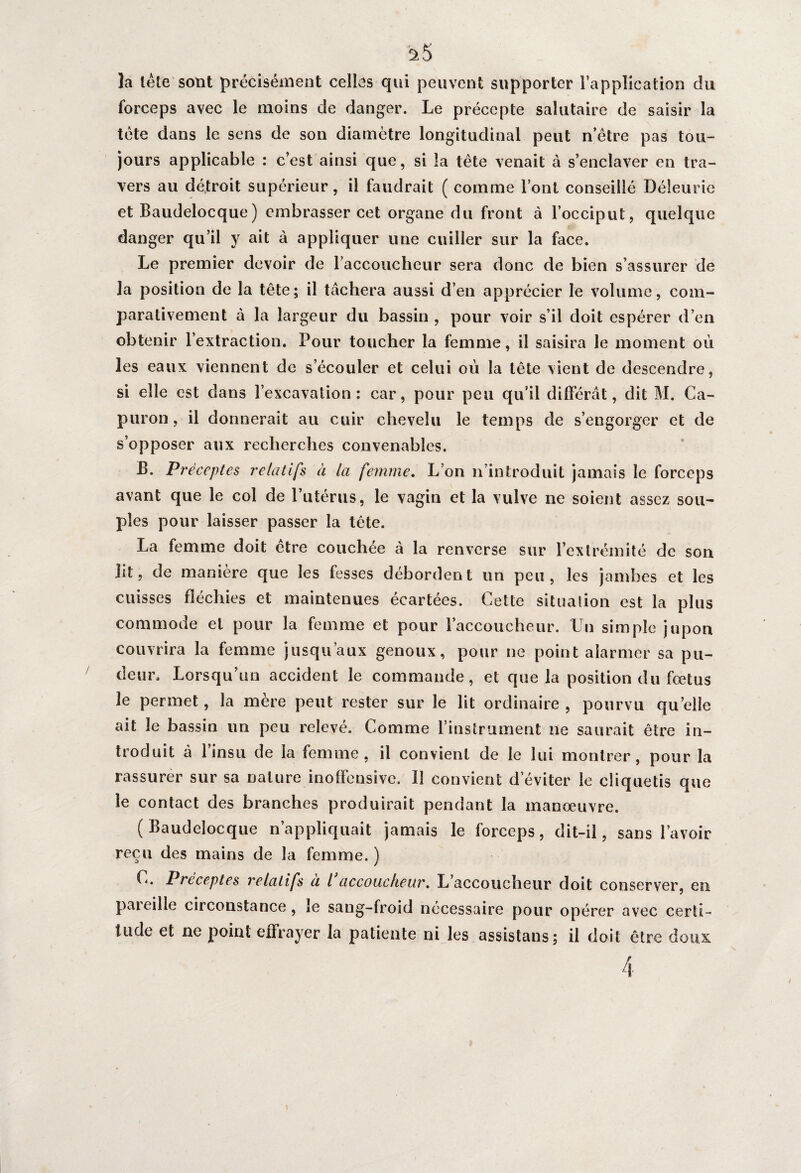 a5 la lête sont précisément celles qui peuvent supporter l’application du forceps avec le moins de danger. Le précepte salutaire de saisir la tète dans le sens de son diamètre longitudinal peut n’être pas tou¬ jours applicable : c’est ainsi que, si la tête venait à s’enclaver en tra¬ vers au détroit supérieur, il faudrait ( comme l’ont conseillé Déleurie et Baudelocque) embrasser cet organe du front à l’occiput, quelque danger qu’il y ait à appliquer une cuiller sur la face. Le premier devoir de raccoucheur sera donc de bien s’assurer de la position de la tête; il tâchera aussi d’en apprécier le volume, com¬ parativement à la largeur du bassin , pour voir s’il doit espérer d’en obtenir l’extraction. Pour toucher la femme, il saisira le moment où les eaux viennent de s’écouler et celui où la tête vient de descendre, si elle est dans l’excavation: car, pour peu qu’il différât, dit M. Ca- puron, il donnerait au cuir chevelu le temps de s’engorger et de s’opposer aux recherches convenables. B. Préceptes relatifs à la femme. L’on n’introduit jamais le forceps avant que le col de l’utérus, le vagin et la vulve ne soient assez sou¬ ples pour laisser passer la tête. La femme doit être couchée â la renverse sur l’extrémité de son lit, de manière que les fesses débordent un peu, les jambes et les cuisses fléchies et maintenues écartées. Cette situation est la plus commode et pour la femme et pour l’accoucheur. Un simple jupon couvrira la femme jusqu’aux genoux, pour ne point alarmer sa pu¬ deur. Lorsqu’un accident le commande, et que la position du fœtus le permet, la mère peut rester sur le lit ordinaire , pourvu quelle ait le bassin un peu relevé. Comme l’instrument ne saurait être in¬ troduit à 1 insu de la femme, il convient de le lui montrer, pour la rassurer sur sa nature inoffensive. 11 convient d’éviter le cliquetis que le contact des branches produirait pendant la manœuvre. (Baudelocque n’appliquait jamais le forceps, dit-il, sans l’avoir reçu des mains de la femme. ) C. Préceptes relatifs à l accoucheur. L’accoucheur doit conserver, en pareille circonstance, le sang-froid nécessaire pour opérer avec certi¬ tude et ne point effrayer la patiente ni les assistans; il doit être doux