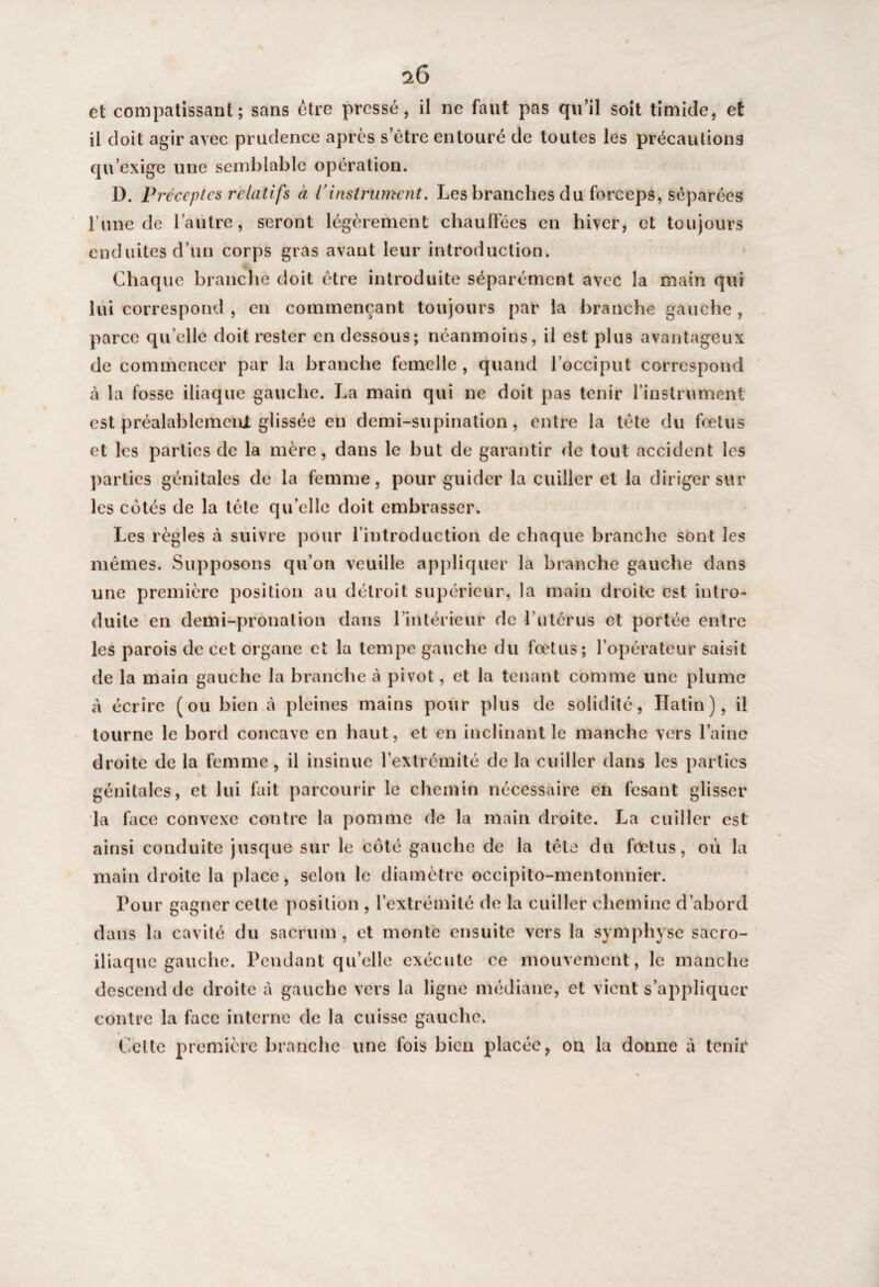 et compatissant; sans être pressé, il ne faut pas qu’il soit timide, et il doit agir avec prudence après s’ètre entouré de toutes les précautions qu’exige une semblable opération. D. Préceptes relatifs à Vinstrument. Les branches du forceps, séparées l une de l’autre, seront légèrement chauffées en hiver, et toujours enduites d’un corps gras avant leur introduction. Chaque branche doit être introduite séparément avec la main qui lui correspond , en commençant toujours par la branche gauche, parce qu’elle doit rester en dessous; néanmoins, il est plus avantageux de commencer par la branche femelle, quand l’occiput correspond à la fosse iliaque gauche. La main qui ne doit pas tenir l’instrument est préalablement glissée en demi-supination, entre la tète du foetus et les parties de la mère, dans le but de garantir de tout accident les parties génitales de la femme, pour guider la cuiller et la diriger sur les cotés de la tète qu’elle doit embrasser. Les règles à suivre pour l’introduction de chaque brandie sont les mêmes. Supposons qu’on veuille appliquer la branche gauche dans une première position au détroit supérieur, la main droite est intro¬ duite en demi-pronation dans l’intérieur de l’utérus et portée entre les parois de cet organe et la tempe gauche du foetus; l’opérateur saisit de la main gauche la branche à pivot, et la tenant comme une plume à écrire (ou bien à pleines mains pour plus de solidité, Hatin), il tourne le bord concave en haut, et en inclinant le manche vers l’aine droite de la femme, il insinue l’extrémité de la cuiller dans les parties génitales, et lui fait parcourir le chemin nécessaire en fesant glisser la face convexe contre la pomme de la main droite. La cuiller est ainsi conduite jusque sur le coté gauche de la tête du foetus, où la main droite la place, selon le diamètre occipito-mentonnier. Pour gagner celte position , l’extrémité de la cuiller chemine d’abord dans la cavité du sacrum, et monte ensuite vers la symphyse sacro- iliaque gauche. Pendant qu’elle exécute ce mouvement, le manche descend de droite à gauche vers la ligne médiane, et vient s’appliquer contre la face interne de la cuisse gauche. Cette première branche une fois bien placée, on la donne à tenir