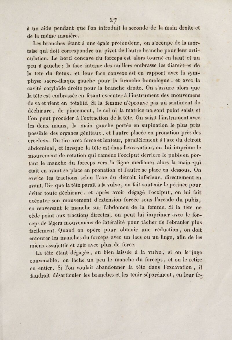 à un aide pendant que l’on introduit la seconde de la main droite et de la même manière. Les branches étant à une égale profondeur, on s’occupe de la mor¬ taise qui doit correspondre au pivot de l’autre branche pour leur arti¬ culation. Le bord concave du forceps est alors tourné en haut et un peu à gauche ; la Lice interne des cuillers embrasse les diamètres de la tête du fœtus, et leur face convexe est en rapport avec la sym¬ physe sacro-iliaque gauche pour la branche homologue , et avec la cavité cotyloïde droite pour la branche droite. On s’assure alors que la tête est embrassée en fesant exécuter à l’instrument des mouvemens de va et vient en totalité. Si la femme n’éprouve pas un sentiment de déchirure, de pincement, le col ni la matrice ne sont point saisis et l’on peut procéder à l’extraction de la tête. On saisit l’instrument avec les deux mains, la main gauche portée en supination le plus près possible des organes génitaux, et l’autre placée en pronation près des crochets. On lire avec force et lenteur, parallèlement à l’axe du détroit abdominal, et lorsque la tête est dans l’excavation, on lui imprime le mouvement de rotation qui ramène l’occiput derrière le pubis en por¬ tant le manche du forceps vers la ligne médiane; alors la main qui était en avant se place en pronation et l’autre se place en dessous. On exerce les tractions selon l’axe du détroit inférieur, directement en avant. Dès que la tête parait à la vulve, on fait soutenir le périnée pour éviter toute déchirure, et après avoir dégagé l’occiput, on lui fait exécuter son mouvement d’extension forcée sous l’arcade du pubis, en renversant le manche sur l’abdomen de la femme. Si la tête ne cède point aux tractions directes, on peut lui imprimer avec le for¬ ceps de légers mouvemens de latéralité pour tâcher de l’ébranler plus facilement. Quand on opère pour obtenir une réduction , on doit entourer les manches du forceps avec un lacs ou un linge, afin de les mieux assujettir et agir avec plus de force. La tête étant dégagée, ou bien laissée à la vulve, si on le juge convenable, on lâche un peu le manche du forceps, et on le retire en entier. Si l’on voulait abandonner la tête dans l’excavation , il faudrait désarticuler les branches et les tenir séparément, en leur fe^