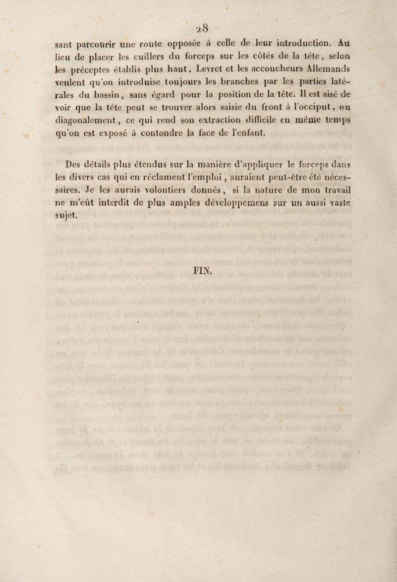 28 sant parcourir une roule opposée à celle de leur introduction. Au lieu de placer les cuillers du forceps sur les cotés de la tète, selon les préceptes établis plus haut, Levret et les accoucheurs Allemands veulent qu’on introduise toujours les branches par les parties laté¬ rales du bassin, sans égard pour la position de la tête. 11 est aisé de voir que la tète peut se trouver alors saisie du front à l’occiput, ou diagonalement, ce qui rend son extraction difficile en même temps qu’on est exposé à contondre la face de l’enfant. Des détails plus étendus sur la manière d’appliquer le forceps dans les divers cas qui en réclament l’emploi, auraient peut-être été néces¬ saires. Je les aurais volontiers donnés, si la nature de mon travail ne m’eût interdit de plus amples développemens sur un aussi vaste sujet. FIN. »
