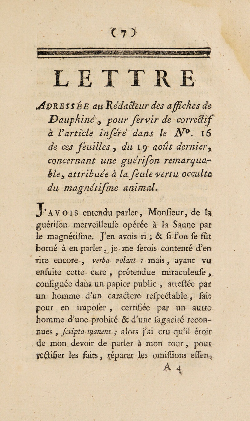 «B- LETTRE .Adressée au 'Rédacteur des affiches de Dauphiné0 pour fervir de correctifK à Varticle inféré dans le JV°. 16 de ces feuilles 5 du 1.9 août dernier3 concernant une gué rifon remarqua«* Mey att ribuée a la feule vertu occulte du ma g nét if me animal » J’A V OIS entendu parler, Monfieur, de la guérifon. merveilleufe opérée à la Saune par le magnétifme. J’en avois ri ; 6c fi l’on fe fût borné à en parler , je. me ferois contenté d’en rire encore , verba volant : mais, ayant vu enfuite cette cure , prétendue miraculeufe j> confignée dans, un papier public , atteftée par un homme d’un cara&ere refpeétable, fait pour en impofer , certifiée par un autre homme d’une probité 6c d’une fagacité recon¬ nues , fcdpta panent y alors j’ai cm qu’il étoit de mon devoir de parler à mon tour, pour bêtifier les faits, réparer les omiffîons effen^