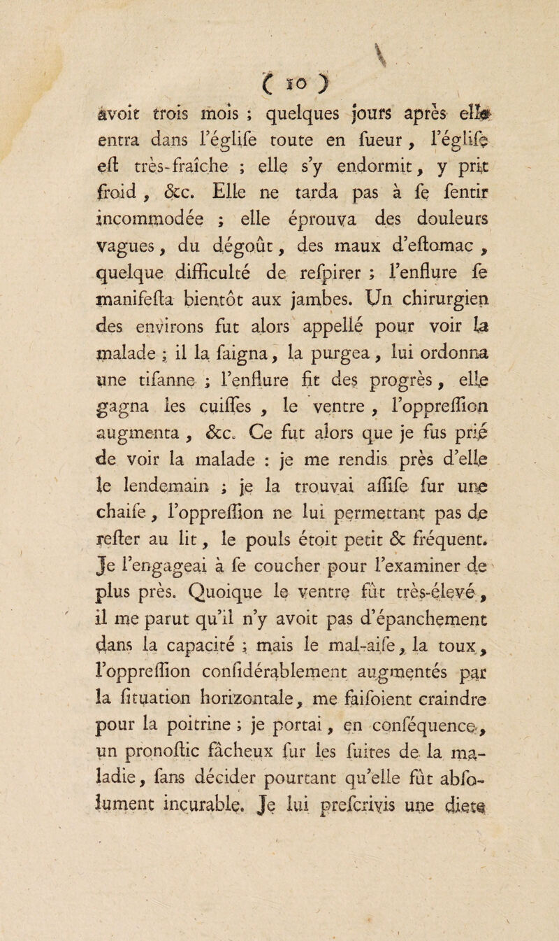 âvoit trois mois ; quelques jours après elfe entra dans i’églife toute en fueur, l’églife efl très-fraîche ; elle s’y endormit, y prit froid , &c. Elle ne tarda pas à fe fentir incommodée ; elle éprouva des douleurs vagues, du dégoût, des maux d’eftomac , quelque difficulté de refpirer ; l’enflure fe manifefta bientôt aux jambes. Un chirurgien des environs fut alors appeilé pour voir la malade ; il la faigna, la purgea , lui ordonna une tifanne ; l’enflure fit des progrès , elfe gagna les cuifles , le ventre , l’oppreflion augmenta , &c0 Ce fut alors que je fus prié de voir la malade : je me rendis près d’elle le lendemain ; je la trouvai aflife fur une chaife, l’oppreffion ne lui permettant pas de relier au lit, le pouls étoit petit <5t fréquent. Je l’engageai à fe coucher pour l’examiner de plus près. Quoique le ventre fut très-élevé, il me parut qu’il n’y avoit pas d’épanchement dans la capacité ; mais le mal-aife, la toux, î’oppreflion considérablement augmentés par îa fituation horizontale, me faifoient craindre pour la poitrine ; je portai, en conféquence., un pronoltic fâcheux fur les fuites de la ma¬ ladie, fans décider pourtant qu’elle fût abfo- fument incurable. Je lui prefcrivis une dfeî@