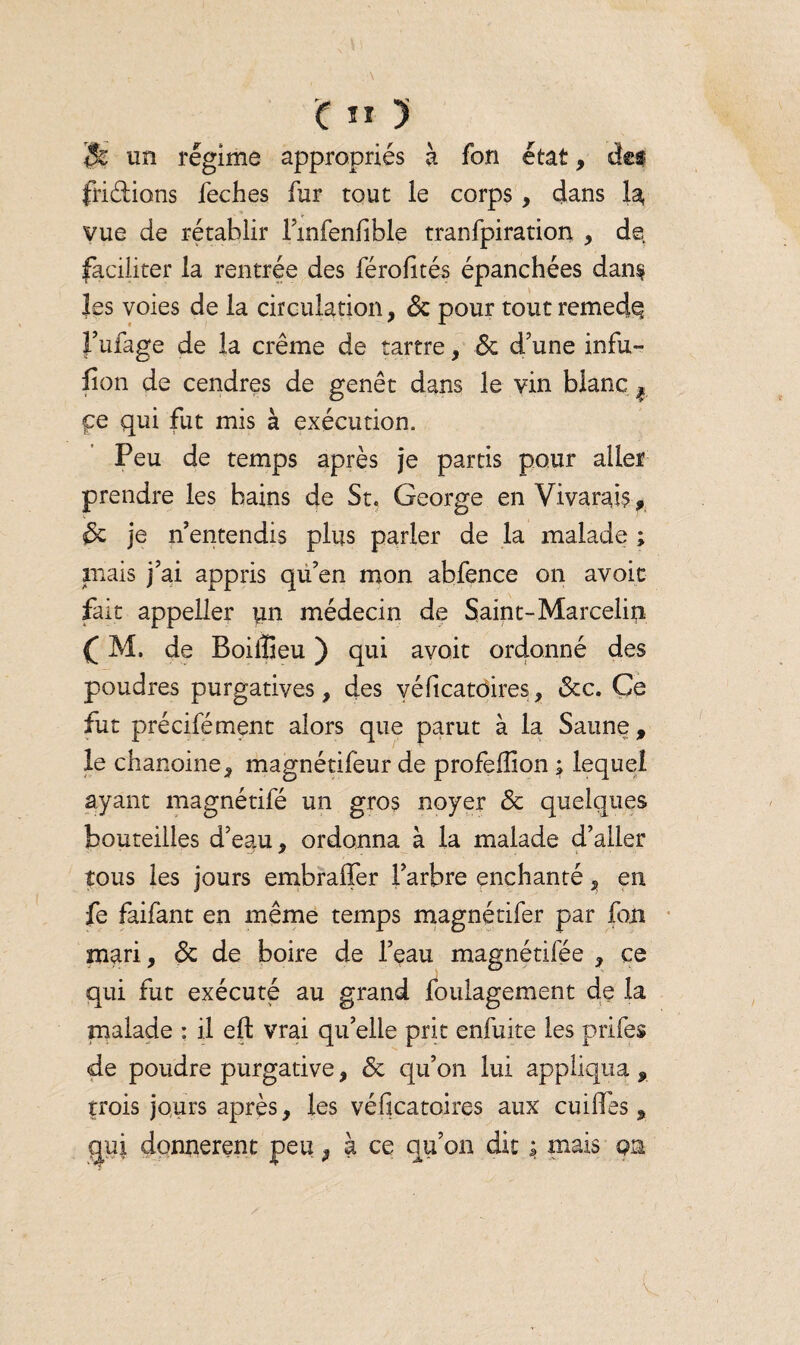 & un régime appropriés à fon état, des fri étions feches fur tout le corps, dans la vue de rétablir l’mfenfible tranfpiration , de faciliter la rentrée des férofités épanchées dan§ les voies de la circulation, <3c pour tout remedq l’ufage de la crème de tartre, 3c d’une infu~ fîon de cendres de genêt dans le vin blanc ^ pe qui fut mis à exécution. Peu de temps après je partis pour aller prendre les bains de St. George en Vivarais, 3>c je n entendis plus parler de la malade ; mais j’ai appris qu’en mon abfence on avoit fait appeller un médecin de Saint-Marcelin ( M. de Boiiüeu ) qui avoit ordonné des poudres purgatives, des yéficatoires, <3tc. Ce fut précifément alors que parut à la Saune , le chanoine, magnétifeur de profeffion ; lequel ayant magnétifé un gros noyer 3c quelques bouteilles d’eau, ordonna à la malade d’aller tous les jours embraffer l’arbre enchanté, en fe faifant en même temps magnétifer par fon mari, 3c de boire de l’eau magnétifée , ce qui fut exécuté au grand foulagement dç la malade : il eft vrai qu’elle prit enfuite les priées de poudre purgative, 3c qu’on lui appliqua , trois jours après, les véficatoires aux cuiiïes, gui donnèrent peu, à ce qu’on dit ; mais qh