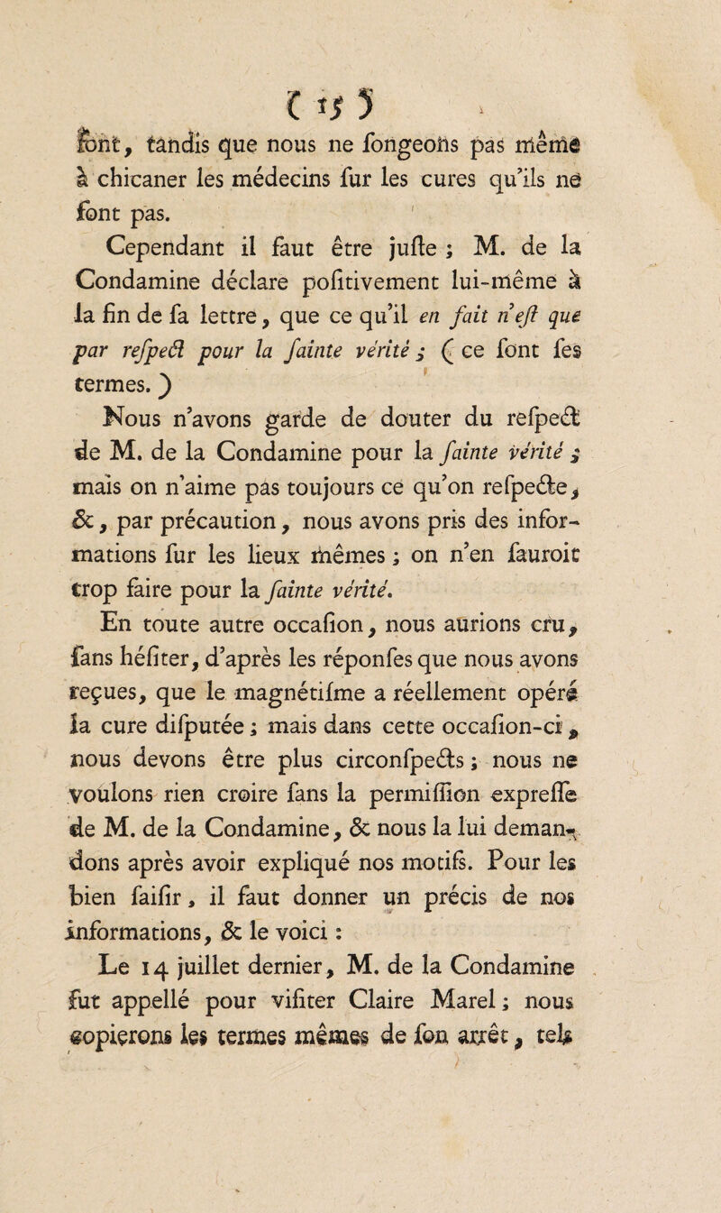 C *$ *> font, tandis que nous ne fongeons pas même à chicaner les médecins fur les cures qu'ils ne font pas. Cependant il faut être jufle ; M. de la Condamine déclare polîtivement lui-même à la fin de fa lettre, que ce qu’il en fait neji que par refpeél pour la fainte vérité j f ce font fes termes. ) Nous n’avons garde de douter du refpeâ de M. de la Condamine pour la fainte vérité mais on n’aime pas toujours ce qu’on refpeéle, St , par précaution, nous avons pris des infor¬ mations fur les lieux mêmes ; on n’en fauroit trop faire pour la fainte vérité. En toute autre occafion, nous aurions cru, fans héfiter, d’après les réponfes que nous avons reçues, que le magnétifme a réellement opéré la cure difputée ; mais dans cette occafion-ci, nous devons être plus circonfpeéts ; nous ne voulons rien croire fans la permifîion expreffe de M. de la Condamine, <3t nous la lui deman¬ dons après avoir expliqué nos motifs. Pour les bien faifir, il faut donner un précis de nos informations, Ôt le voici : Le 14 juillet dernier, M. de la Condamine fut appellé pour vifiter Claire Marel ; nous copierons les termes mêmes de &n arrêt, tel#