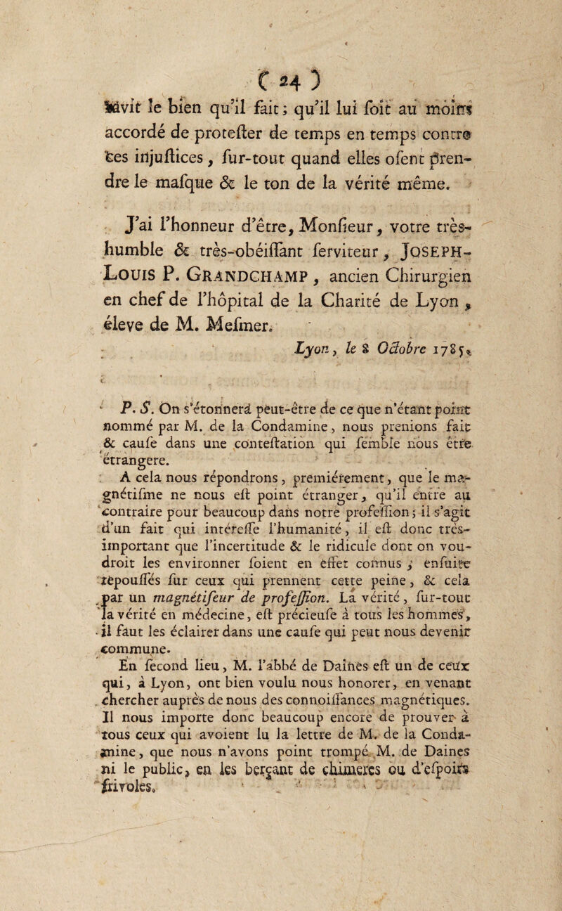 4 ( H 3 Itévit le bien qu’il fait ; qu’il lui foît au moins accordé de protefler de temps en temps contre tes injuftices, fur-tout quand elles ofent pren¬ dre le mafque de le ton de la vérité même. J’ai l’honneur d’être, Monheur, votre très- humble 3c très-obéiflant ferviteur, Joseph- Louis P. GRANDCHAMP , ancien Chirurgien en chef de l’hôpital de la Charité de Lyon , éieve de M. Mefmer., Lyon, le S Octobre 178^ ‘ P• S. On s’étonnerâ peut-être de ce que n’étant point nommé par M. de la Condamine, nous prenions fait & caufe dans une cdnteftatiôn qui femble nous être étrangère. À cela nous répondrons, premièrement, que le ma*- gnétifme ne nous eft point étranger, qu’il entre au contraire pour beaucoup dans notre prôfeïlîonj ii s’agit d’un fait qui intéreffe l’humanité, il eft donc très- important que l’incertitude 6c le ridicule dont on vou- droit les environner foient en effet connus ,' enfuite rèpouffés fur ceux qui prennent cette peine, 6c cela par un magnétifeur de profejjîon. La vérité , fur-tout la vérité en médecine, eft précieufe à tous les hommes', • il faut les éclairer dans une caufe qui peut nous devenir commune. En fécond lieu, M. l’abbé de Daines eft un de ceux qui, à Lyon, ont bien voulu nous honorer, en venant chercher auprès de nous des connoiffances magnétiques. Il nous importe donc beaucoup encore de prouver à tous ceux qui avoient lu la lettre de M. de la Conda- anine, que nous n’avons point trompé M. de Daines ni le public, ea les berçant de chûaàrcs ou d’efpoiù frivoles,