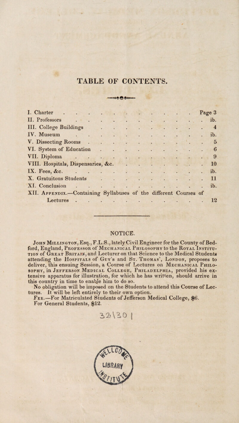 TABLE OF CONTENTS I. Charter II. Professors III. College Buildings IV. Museum V. Dissecting Rooms VI. System of Education VII. Diploma VIII. Hospitals, Dispensaries, &c IX. Fees, &c. X. Gratuitous Students XI. Conclusion XII. Appendix.—Containing Syllabuses of the diffei Lectures Page 3 ib. 4 ib. 5 6 9 10 ib. 11 ib. ent Courses of 12 NOTICE. » John Millington, Esq., F.L.S., lately Civil Engineer for the County of Bed¬ ford, England, Professor of Mechanical Philosophy to the Royal Institu¬ tion of Great Britain, and Lecturer on that Science to the Medical Students attending the Hospitals of Guy’s and St. Thomas’, London, proposes to deliver, this ensuing Session, a Course of Lectures on Mechanical Philo¬ sophy, in Jefferson Medical College, Philadelphia, provided his ex¬ tensive apparatus for illustration, for which he has written, should arrive in this country in time to enable him to do so. No obligation will be imposed on the Students to attend this Course of Lec¬ tures. It will be left entirely to their own option. Fee.—For Matriculated Students of Jefferson Medical College, $6. For General Students, $12. A2)\3.0 | &lC% library