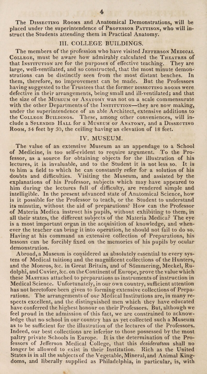 The Dissecting Rooms and Anatomical Demonstrations, will be placed under the superintendence of Professor Pattison, who will in¬ struct the Students attending them in Practical Anatomy. III. COLLEGE BUILDINGS. The members of the profession who have visited Jefferson Medical College, must be aware how admirably calculated the Theatres of that Institution are for the purposes of effective teaching. They are large, well-ventilated, and so constructed, that the most minute demon¬ strations can be distinctly seen from the most distant benches. In them, therefore, no improvement can be made. But the Professors having suggested to the Trustees that the former dissecting rooms were defective in their arrangements, being small and ill-ventilated; and that the size of the Museum of Anatomy was not on a scale commensurate with the other Departments of the Institution—they are now making, under the superintendence of an able Architect, extensive additions to the College Buildings. These, among other conveniences, will in¬ clude a Splendid Hall for a Museum of Anatomy, and a Dissecting Room, 54 feet by 30, the ceiling having an elevation of 18 feet. IV. MUSEUM. The value of an extensive Museum as an appendage to a School of Medicine, is too self-evident to require argument. To the Pro¬ fessor, as a source for obtaining objects for the illustration of his lectures, it is invaluable, and to the Student it is not less so, It is to him a field to which he can constantly refer for a solution of his doubts and difficulties. Visiting the Museum, and assisted by the explanations of his Professor, subjects which may have appeared to him during the lectures full of difficulty, are rendered simple and intelligible. In the present advanced state of Anatomical Science, how is it possible for the Professor to teach, or the Student to understand its minutiae, without the aid of preparations? How can the Professor of Materia Medica instruct his pupils, without exhibiting to them, in all their states, the different subjects of the Materia MedicaP The eye is a most important organ in the acquisition of knowledge, and when¬ ever the teacher can bring it into operation, he should not fail to do so. Having at his command an extensive collection of Preparations, his lessons can be forcibly fixed on the memories of his pupils by ocular demonstration. Abroad, a Museum is considered as absolutely essential to every sys¬ tem of Medical tuition; and the magnificent collections of the Hunters, and the Monros, Sec. in Great Britain, and of Sommering, Meckel, Ru- dolphi, and Cuvier, kc. on the Continent of Europe, prove the value which these Masters attached to preparations as instruments of instruction in Medical Science. Unfortunately, in our own country, sufficient attention has not heretofore been given to forming extensive collections of Prepa¬ rations. The arrangements of our Medical Institutions are, in many re¬ spects excellent, and the distinguished men which they have educated have conferred the highest honour on their Professors. But, although we feel proud in the admission of this fact, we are constrained to acknow¬ ledge that no school in our country has as yet collected such a Museum as to be sufficient for the illustration of the lectures of the Professors. Indeed, our best collections are inferior to those possessed by the most paltry private Schools in Europe. It is the determination of the Pro¬ fessors of Jefferson Medical College, that this desideratum shall no longer be allowed to exist in their Institution. Rich as the United States is in all the subjects of the Vegetable, Mineral, and Animal King¬ doms, and liberally supplied as Philadelphia, in particular, is, with