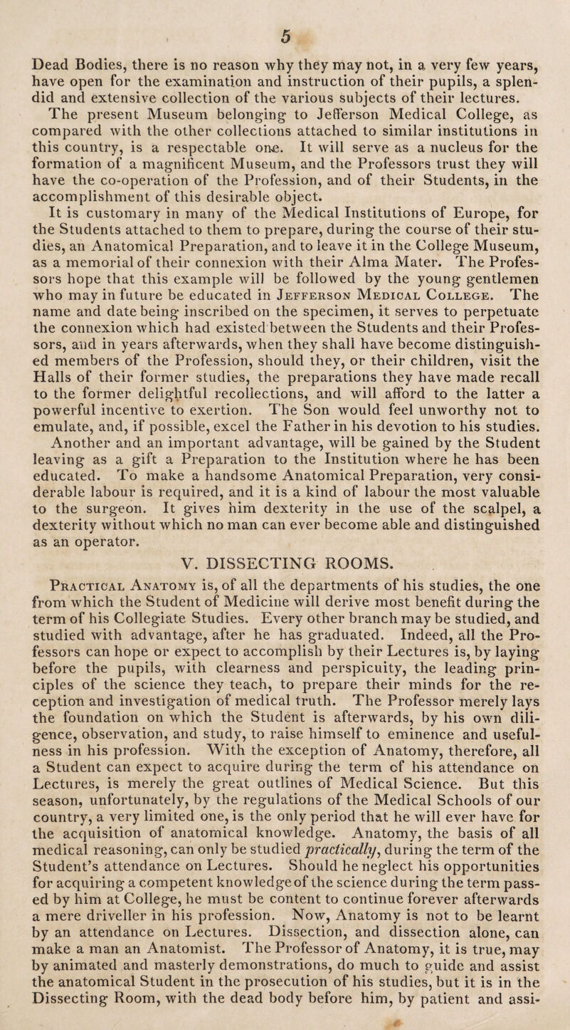 Dead Bodies, there is no reason why they may not, in a very few years, have open for the examination and instruction of their pupils, a splen¬ did and extensive collection of the various subjects of their lectures. The present Museum belonging to Jefferson Medical College, as compared with the other collections attached to similar institutions in this country, is a respectable one. It will serve as a nucleus for the formation of a magnificent Museum, and the Professors trust they will have the co-operation of the Profession, and of their Students, in the accomplishment of this desirable object. It is customary in many of the Medical Institutions of Europe, for the Students attached to them to prepare, during the course of their stu¬ dies, an Anatomical Preparation, and to leave it in the College Museum, as a memorial of their connexion with their Alma Mater. The Profes¬ sors hope that this example will be followed by the young gentlemen who may in future be educated in Jefferson Medical College. The name and date being inscribed on the specimen, it serves to perpetuate the connexion which had existed between the Students and their Profes¬ sors, and in years afterwards, when they shall have become distinguish¬ ed members of the Profession, should they, or their children, visit the Halls of their former studies, the preparations they have made recall to the former delightful recollections, and will afford to the latter a powerful incentive to exertion. The Son would feel unworthy not to emulate, and, if possible, excel the Father in his devotion to his studies. Another and an important advantage, will be gained by the Student leaving as a gift a Preparation to the Institution where he has been educated. To make a handsome Anatomical Preparation, very consi¬ derable labour is required, and it is a kind of labour the most valuable to the surgeon. It gives him dexterity in the use of the scalpel, a dexterity without which no man can ever become able and distinguished as an operator. V. DISSECTING ROOMS. Practical Anatomy is, of all the departments of his studies, the one from which the Student of Medicine will derive most benefit during the term of his Collegiate Studies. Every other branch may be studied, and studied with advantage, after he has graduated. Indeed, all the Pro¬ fessors can hope or expect to accomplish by their Lectures is, by laying before the pupils, with clearness and perspicuity, the leading prin¬ ciples of the science they teach, to prepare their minds for the re¬ ception and investigation of medical truth. The Professor merely lays the foundation on which the Student is afterwards, by his own dili¬ gence, observation, and study, to raise himself to eminence and useful¬ ness in his profession. With the exception of Anatomy, therefore, all a Student can expect to acquire during the term of his attendance on Lectures, is merely the great outlines of Medical Science. But this season, unfortunately, by the regulations of the Medical Schools of our country, a very limited one, is the only period that he will ever have for the acquisition of anatomical knowledge. Anatomy, the basis of all medical reasoning, can only be studied practically, during the term of the Student’s attendance on Lectures. Should he neglect his opportunities for acquiring a competent knowledge of the science during the term pass¬ ed by him at College, he must be content to continue forever afterwards a mere driveller in his profession. Now, Anatomy is not to be learnt by an attendance on Lectures. Dissection, and dissection alone, can make a man an Anatomist. The Professor of Anatomy, it is true, may by animated and masterly demonstrations, do much to guide and assist the anatomical Student in the prosecution of his studies, but it is in the Dissecting Room, with the dead body before him, by patient and assi-