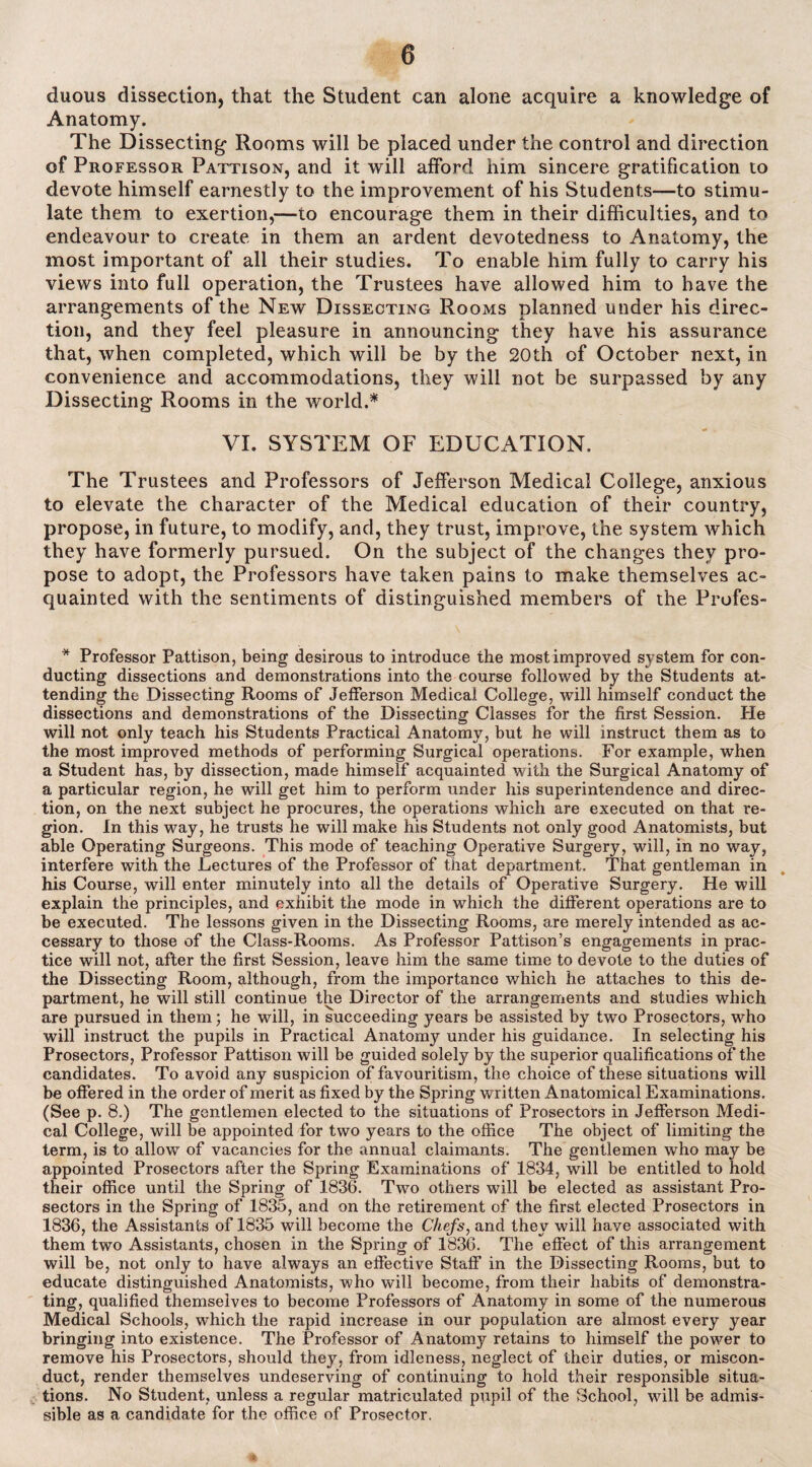 duous dissection, that the Student can alone acquire a knowledge of Anatomy. The Dissecting Rooms will be placed under the control and direction of Professor Pattison, and it will afford him sincere gratification to devote himself earnestly to the improvement of his Students—to stimu¬ late them to exertion,—to encourage them in their difficulties, and to endeavour to create in them an ardent devotedness to Anatomy, the most important of all their studies. To enable him fully to carry his views into full operation, the Trustees have allowed him to have the arrangements of the New Dissecting Rooms planned under his direc¬ tion, and they feel pleasure in announcing they have his assurance that, when completed, which will be by the 20th of October next, in convenience and accommodations, they will not be surpassed by any Dissecting Rooms in the world.* VI. SYSTEM OF EDUCATION. The Trustees and Professors of Jefferson Medical College, anxious to elevate the character of the Medical education of their country, propose, in future, to modify, and, they trust, improve, the system which they have formerly pursued. On the subject of the changes they pro¬ pose to adopt, the Professors have taken pains to make themselves ac¬ quainted with the sentiments of distinguished members of the Profes- * Professor Pattison, being desirous to introduce the most improved system for con¬ ducting dissections and demonstrations into the course followed by the Students at¬ tending the Dissecting Rooms of Jefferson Medical College, will himself conduct the dissections and demonstrations of the Dissecting Classes for the first Session. He will not only teach his Students Practical Anatomy, but he will instruct them as to the most improved methods of performing Surgical operations. For example, when a Student has, by dissection, made himself acquainted with the Surgical Anatomy of a particular region, he will get him to perform under his superintendence and direc¬ tion, on the next subject he procures, the operations which are executed on that re¬ gion. In this way, he trusts he will make his Students not only good Anatomists, but able Operating Surgeons. This mode of teaching Operative Surgery, will, in no way, interfere with the Lectures of the Professor of that department. That gentleman in his Course, will enter minutely into all the details of Operative Surgery. He will explain the principles, and exhibit the mode in which the different operations are to be executed. The lessons given in the Dissecting Rooms, are merely intended as ac¬ cessary to those of the Class-Rooms. As Professor Pattison’s engagements in prac¬ tice will not, after the first Session, leave him the same time to devote to the duties of the Dissecting Room, although, from the importance which he attaches to this de¬ partment, he will still continue the Director of the arrangements and studies which are pursued in them; he will, in succeeding years be assisted by two Prosectors, who will instruct the pupils in Practical Anatomy under his guidance. In selecting his Prosectors, Professor Pattison will be guided solely by the superior qualifications of the candidates. To avoid any suspicion of favouritism, the choice of these situations will be offered in the order of merit as fixed by the Spring written Anatomical Examinations. (See p. 8.) The gentlemen elected to the situations of Prosectors in Jefferson Medi¬ cal College, will be appointed for two years to the office The object of limiting the term, is to allow of vacancies for the annual claimants. The gentlemen who may be appointed Prosectors after the Spring Examinations of 1834, will be entitled to hold their office until the Spring of 1836. Two others will be elected as assistant Pro- sectors in the Spring of 1835, and on the retirement of the first elected Prosectors in 1836, the Assistants of 1835 will become the Chefs, and they will have associated with them two Assistants, chosen in the Spring of 1836. The effect of this arrangement will be, not only to have always an effective Staff in the Dissecting Rooms, but to educate distinguished Anatomists, who will become, from their habits of demonstra¬ ting, qualified themselves to become Professors of Anatomy in some of the numerous Medical Schools, which the rapid increase in our population are almost every year bringing into existence. The Professor of Anatomy retains to himself the power to remove his Prosectors, should they, from idleness, neglect of their duties, or miscon¬ duct, render themselves undeserving of continuing to hold their responsible situa¬ tions. No Student, unless a regular matriculated pupil of the School, will be admis¬ sible as a candidate for the office of Prosector.