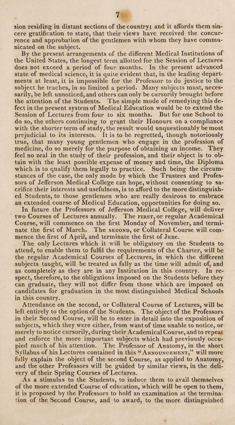 sion residing in distant sections of the country; and it affords them sin¬ cere gratification to state, that their views have received the concur¬ rence and approbation of the gentlemen with whom they have commu¬ nicated on the subject. By the present arrangements of the different Medical Institutions of the United States, the longest term allotted for the Session of Lectures does not exceed a period of four months. In the present advanced state of medical science, it is quite evident that, in the leading depart¬ ments at least, it is impossible for the Professor to do justice to the subject he teaches, in so limited a period. Many subjects must, neces¬ sarily, be left unnoticed, and others can only be cursorily brought before the attention of the Students. The simple mode of remedying this de¬ fect in the present system of Medical Education would be to extend the Session of Lectures from four to six months. But for one School to do so, the others continuing to grant their Honours on a compliance with the shorter term of study, the result would unquestionably be most prejudicial to its interests. It is to be regretted, though notoriously true, that many young gentlemen who engage in the profession of medicine, do so merely for the purpose of obtaining an income. They feel no zeal in the study of their profession, and their object is to ob¬ tain with the least possible expense of money and time, the Diploma which is to qualify them legally to practice. Such being the circum¬ stances of the case, the only mode by which the Trustees and Profes¬ sors of Jefferson Medical College can hope, without consenting to sa¬ crifice their interests and usefulness, is to afford to the more distinguish¬ ed Students, to those gentlemen who are really desirous to embrace an extended course of Medical Education, opportunities for doing so. In future the Professors of Jefferson Medical College, will deliver two Courses of Lectures annually. The first, or regular Academical Course, will commence on the first Monday of November, and termi¬ nate the first of March. The second, or Collateral Course will com¬ mence the first of April, and terminate the first of June. The only Lectures which it will be obligatory on the Students to attend, to enable them to fulfil the requirements of the Charter, will be the regular Academical Courses of Lectures, in which the different subjects taught, will be treated as fully as the time will admit of, and as completely as they are in any Institution in this country. In re¬ spect, therefore, to the obligations imposed on the Students before they can graduate, they will not differ from those which are imposed on candidates for graduation in the most distinguished Medical Schools in this country. Attendance on the second, or Collateral Course of Lectures, will be left entirely to the option of the Students. The object of the Professors in their Second Course, will be to enter in detail into the exposition of subjects, which they were either, from want of time unable to notice, or merely to notice cursorily, during their Academical Course, and to repeat and enforce the more important subjects which had previously occu¬ pied much of his attention. The Professor of Anatomy, in the short Syllabus of his Lectures contained in this “Announcement,” will more fully explain the object of the second Course, as applied to Anatomy, and the other Professors will be guided by similar views, in the deli¬ very of their Spring Courses of Lectures. As a stimulus to the Students, to induce them to avail themselves of the more extended Course of education, which will be open to them, it is proposed by the Professors to hold an examination at the termina¬ tion of the Second Course, and to award, to the more distinguished