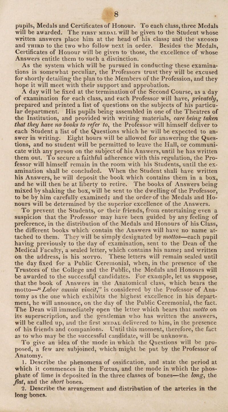 pupils, Medals and Certificates of Honour. To each class, three Medals will be awarded. The first medal will be given to the Student whose written answers place him at the head of his classy and the second and third to the two who follow next in order. Besides the Medals, Certificates of Honour will be given to those, the excellence of whose Answers entitle them to such a distinction. As the system which will be pursued in conducting these examina¬ tions is somewhat peculiar, the Professors trust they will be excused for shortly detailing the plan to the Members of the Profession, and they hope it will meet with their support and approbation. A day will be fixed at the termination of the Second Course, as a day of examination for each class, and each Professor will have, privately, prepared and printed a list of questions on the subjects of his particu¬ lar department. His pupils being assembled in one of the Theatres of the Institution, and provided with writing materials, care being taken that they have no books to refer to, the Professor will himself deliver to each Student a list of the Questions which he will be expected to an¬ swer in writing. Eight hours will be allowed for answering the Ques¬ tions, and no student will be permitted to leave the Hall, or communi¬ cate with any person on the subject of his Answers, until he has written them out. To secure a faithful adherence with this regulation, the Pro¬ fessor will himself remain in the room with his Students, until the ex¬ amination shall be concluded. When the Student shall have written his Answers, he will deposit the book which contains them in a box, and he will then be at liberty to retire. The books of Answers being mixed by shaking the box, will be sent to the dwelling of the Professor, to be by him carefully examined $ and the order of the Medals and Ho¬ nours will be determined by the superior excellence of the Answers. To prevent the Students, or their friends, from entertaining even a suspicion that the Professor may have been guided by any feeling of preference, in the distribution of the Medals and Honours of his Class, the different books which contain the Answers will have no name at¬ tached to them. They will be simply designated by mottos—each pupil having previously to the day of examination, sent to the Dean of the Medical Faculty, a sealed letter, which contains his namej and written on the address, is his motto. These letters will remain sealed until the day fixed for a Public Ceremonial, when, in the presence of the Trustees of the College and the Public, the Medals and Honours will be awarded to the successful candidates. For example, let us suppose, that the book of Answers in the Anatomical class, which bears the motto—“Labor omnia vincit” is considered by the Professor of Ana¬ tomy as the one which exhibits the highest excellence in his depart¬ ment, he will announce, on the day of the Public Ceremonial, the fact. The Dean will immediately open the letter which bears that motto on its superscription, and the gentleman who has written the answers, will be called up, and the first medal delivered to him, in the presence of his friends and companions. Until this moment, therefore, the fact as to who may be the successful candidate, will be unknown. To give an idea of the mode in which the Questions will be pro¬ posed, a few are subjoined, which might be put by the Professor of Anatomy. 1. Describe the phenomena of ossification, and state the period at which it commences in the Foetus, and the mode in which the phos¬ phate of lime is deposited in the three classes of bones—-the long, the flat, and the short bones. 2. Describe the arrangement and distribution of the arteries in the long bones.