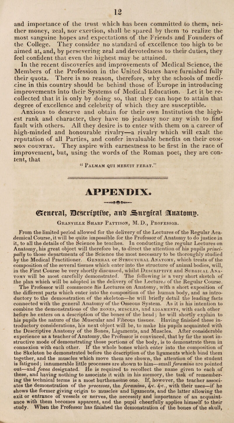 and importance of the trust which has been committed to them, nei¬ ther money, zeal, nor exertion, shall be spared by them to realize the most sanguine hopes and expectations of the Friends and Founders of the College. They consider no standard of excellence too high to be aimed at, and, by persevering zeal and devotedness to their duties, they feel confident that even the highest may be attained. In the recent discoveries and improvements of Medical Science, the Members of the Profession in the United States have furnished fully their quota. There is no reason, therefore, why the schools of medi¬ cine in this country should be behind those of Europe in introducing improvements into their Systems of Medical Education. Let it be re¬ collected that it is only by doing so, that they can hope to attain that degree of excellence and celebrity of which they are susceptible. Anxious to deserve and obtain for their own Institution the high¬ est rank and character, they have no jealousy nor any wish to find fault with others. All they desire is to enter with them on a career of high-minded and honourable rivalry—a rivalry which will exalt the reputation of all Parties, and confer invaluable benefits on their com¬ mon country. They aspire with earnestness to be first in the race of improvement, but, using the words of the Roman poet, they are con¬ tent, that “ Palmam qui meruit ferat.” appenimx. © ©44«— gKcneral, Uessmpttije, awtr Surgical itnatomg. Granville Sharp Pattison, M.D., Professor. From the limited period allowed for the delivery of the Lectures of the Regular Aca¬ demical Course, it will be quite impossible for the Professor of Anatomy to do justice in it, to all the details of the Science he teaches. In conducting the regular Lectures on Anatomy, his great object will therefore be, to direct the attention of his pupils princi¬ pally to those departments of the Science the most necessary to be thoroughly studied by the Medical Practitioner. General or Structural Anatomy, which treats of the composition of the several tissues which enter into the structure of animal bodies, will, in the First Course be very shortly discussed, whilst Descriptive and Surgical Ana¬ tomy will be most carefully demonstrated. The following is a very short sketch of the plan which will be adopted in the delivery of the Lectures of the Regular Course. The Professor will commence ftis Lectures on Anatomy, with a. short exposition of the different parts which enter into the composition of the human body, and as intro¬ ductory to the demonstration of the skeleton—he will briefly detail the leading facts connected with the general Anatomy of the Osseous System. As it is his intention to combine the demonstrations of the eones, muscles, and ligaments, with each other before he enters on a description of the bones of the head; he will shortly explain to his pupils the nature of the Muscular and Fibrous tissues. Having finished these in¬ troductory considerations, his next object will be, to make his pupils acquainted with the Descriptive Anatomy of the Bones, Ligaments, and Muscles. After considerable experience as a teacher of Anatomy, the Professor is convinced, that by far the most in¬ structive mode of demonstrating those portions of the body, is to demonstrate them in connexion with each other. If the whole bones which enter into the composition of the Skeleton be demonstrated before the description of the ligaments which bind them together, and the muscles which move them are shown, the attention of the student is fatigued; innumerable little processes are shown to him—small foramina are pointed out—and fovea designated. He is required to recollect the name given to each of these, and having nothing to associate it with in his memory, the task of remember¬ ing the technical terms is a most burthensome one. If, however, the teacher associ¬ ates the demonstration of the processes, the foramina, fyc. fyc., with their uses—if he shows the former giving origin to muscles and ligaments, and the latter allowing the exit or entrance of vessels or nerves, the necessity and importance of an acquaint¬ ance with them becomes apparent, and the pupil cheerfully applies himself to their study. When the Professor has finished the demonstration of the bones of the skull,