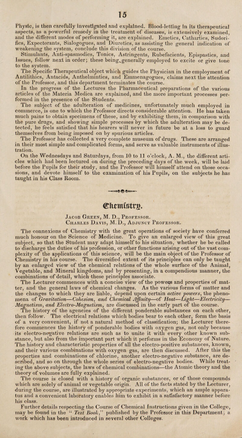 Physic, is then carefhlly investigated and explained. Blood-letting in its therapeutical aspects, as a powerful remedy in the treatment of diseases, is extensively examined, and the different modes of performing it, are explained. Emetics, Cathartics, Sudori- fics, Expectorants, Sialogogues, and Diuretics, as assisting the general indication of weakening the system, conclude this di vision of the course. Stimulants, Anti-spasmodics, Tonics, Astringents, Rubefacients, Epispastics, and Issues, follow next in order; these being>generally employed to excite or give tone to the system. The Specific Therapeutical object which guides the Physician in the employment of Antilithics, Antacids, Anthelmintics, and Emmenagogues, claims next the attention of the Professor, and this department terminates the course. In the progress of the Lectures the Pharmaceutical preparations of the various articles of the Materia Medica are explained, and the more important processes per¬ formed in the presence of the Students. The subject of the adulteration of medicines, unfortunately much employed in commerce, is one to which the Professor directs considerable attention. He has taken much pains to obtain specimens of these, and by exhibiting them, in comparison with the pure drugs, and showing simple processes by which the adulteration may be de¬ tected, he feels satisfied that his hearers will never in future be at a loss to guard themselves from being imposed on by spurious articles. The Professor has collected a very complete museum of drugs. These are arranged in their most simple and complicated forms, and serve as valuable instruments of illus¬ tration. On the Wednesdays and Saturdays, from 10 to 11 o’clock, A. M., the different arti¬ cles which had been lectured on during the preceding days of the week, will be laid before the Pupils for their study, and the Professor will himself attend on those occa¬ sions, and devote himself to the examination of his Pupils, on the subjects he has taught in his Class Room. (Kiimtstrg. Jacob Green, M. D., Professor. Charles Davis, M.D., Adjunct Professor. The connexions of Chemistry with the great operations of society have conferred much honour on the Science of Medicine. To give an enlarged view of this great subject, so that the Student may adapt himself to his situation, whether he be called to discharge the duties of his profession, or other functions arising out of the vast com¬ plexity of the applications of this science, will be the main object of the Professor of Chemistry in his course. The diversified extent of its principles can only be taught by an enlarged view of the chemical relations of the whole surface of the Animal, Vegetable, and Mineral kingdoms, and by presenting, in a compendious manner, the combinations of detail, which these principles associate. The Lecturer commences with a concise view of the powei?s and properties of mat¬ ter, and the general laws of chemical changes. As the various forms of matter and the changes to which they are liable, depend upon certain active powers, the pheno¬ mena of Gravitation—Cohesion, and Chemical Affinity—of Heat—Light—Electricity—■ Magnetism, and Electro-Magnetism, are discussed in the early part of the course. The history of the agencies of the different ponderable substances on each other, then follow. The electrical relations which bodies bear to each other, form the basis of a very convenient, if not a natural method of classification; the Lecturer there¬ fore commences the history of ponderable bodies with oxygen gas, not only because its electro-negative relations are such as to unite it with every other known sub¬ stance, but also from the important part which it performs in the Economy of Nature. The history and characteristic properties of all the electro-positive substances, known, and their various combinations with oxygen gas, are then discussed. After this the properties and combinations of chlorine, another electro-negative substance, are de¬ scribed, and so on through the whole series of electro-negative bodies. While treat¬ ing the above subjects, the laws of chemical combinations—the Atomic theory and the theory of volumes are fully explained. The course is closed with a history of organic substances, or of those compounds which are solely of animal or vegetable origin. All of the facts stated by the Lecturer, during the course, are illustrated by appropriate experiments, which an ample appara¬ tus and a convenient laboratory enables him to exhibit in a satisfactory manner before his class. Further details respecting the Course of Chemical Instructions given in the College, may be found in the “ Text Book” published by the Professor in this Department; a work which has been introduced in several other Colleges.