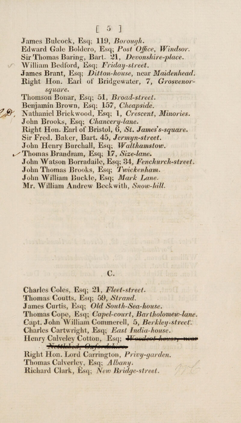 .Tames Bulcock, Esq; 119, Borough. Edward Gale Boldero, Esq; Post Office, Windsor. Sir Thomas Baring, Bart. 21, Devonshire-place. William Bedford, Esq; Friday-street. James Brant, Esq; Ditton-house, near Maidenhead. Right Hon. Earl of Bridgewater, 7, Grosvenor- square. Thomson Bonar, Esq; 51, Broad-street. Benjamin Brown, Esq; 157, Cheapside. ■/ty, Nathaniel Brick wood, Esq; 1, Crescent, Minories. John Brooks, Esq; Chancery-lane. Right Hon. Earl of Bristol, 6, St. James s-square. Sir Fred. Baker, Bart. 45, Jermyn-street. John Henry Burchall, Esq; Walthamstow. Thomas Brandram, Esq; 17, Size-lane. John Watson Borradaile, Esq; 34, Fenchurch-street. John Thomas Brooks, Esq; Twickenham. John William Buckle, Esq; Mark Lane. Mr, William Andrew Beckwith, Snow-hill. C. Charles Coles, Esq; 21, Fleet-street. Thomas Coutts, Esq; 59, Strand. James Curtis, Esq; Old South-Sea-house. Thomas Cope, Esq; Capel-court, Bariholomew-lane. Capt. John William Commerell, 5, Berkley-street'. Charles Cartwright, Esq; East India-house. Henry Calveley Cotton, Esq; 4¥oodmt •Ne M fa l u d,'» Gtefo Right Hon. Lord Carrington, Privy-garden. Thomas Calverley, Esq; Albany. Richard Clark, Esq; New Bridge-street.