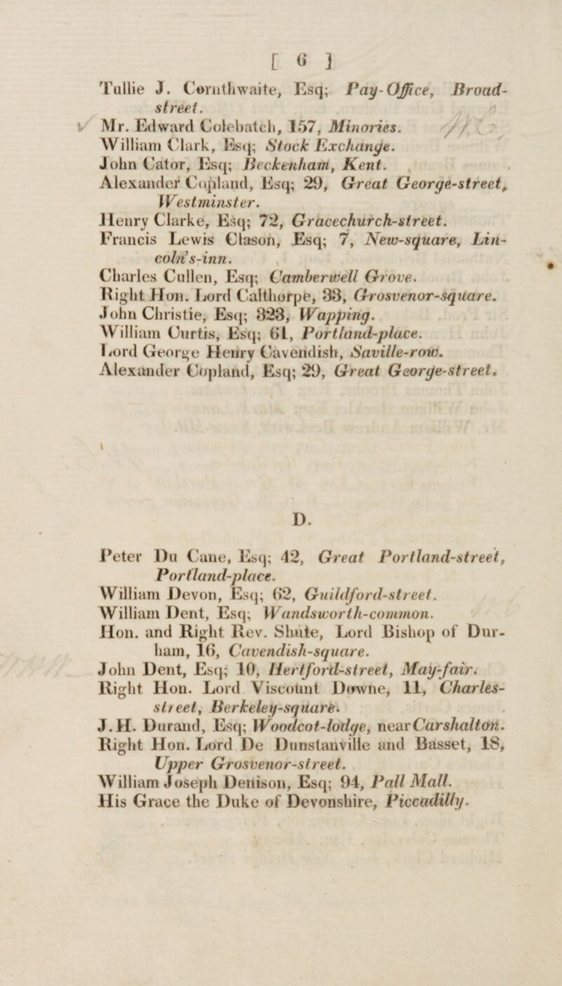 [ « ] Tullie J. Cornthwaite, Esq; Pay-Office, Broad- street. Mr. Edward Colebatch, 157, Minories. William ('lark, Esq; Stock Exchange. John Cator, Esq; Beckenham, Kent. Alexander Copland, Esq; 29, Great George-strect, Westminster. Henry Clarke, Esq; 72, Gracechurch-street. Francis Lewis Clason, Esq; 7, New-square, Lin¬ coln s-inn. Charles Cullen, Esq; Camberwell Grove. Eight Hon. Lord Calthorpe, 33, Grosvenor-square. John Christie, Esq; 323, Wapping. William Curtis, Esq; (jl, Portland-place. Lord George Henry Cavendish, Saville-row. Alexander Copland, Esq; 29, Great George-street. \ D. Peter Du Cane, Esq; 42, Great Portland-street, P or (land-place. William Devon, Esq; (>2, Guildford-street. William Dent, Esq; Wandsworth-common. Hon. and Right Rev. Shute, Lord Bishop of Dur¬ ham, 16, Cavendish-square. John Dent, Esq; 10, liertford-street, May-fair. Right Hon. Lord Viscotint Dtrwne, 11, Charles- slreet, Berkeley-square. J.H. Durand, Esq; Woodcot-lodge, nearCarshalt&n. Right Hon. Lord De Dunslanville and Basset, 18, Upper Grosvenor-street. William Joseph Denison, Esq; 94, Pall Mall. His Grace the Duke of Devonshire, Piccadilly.