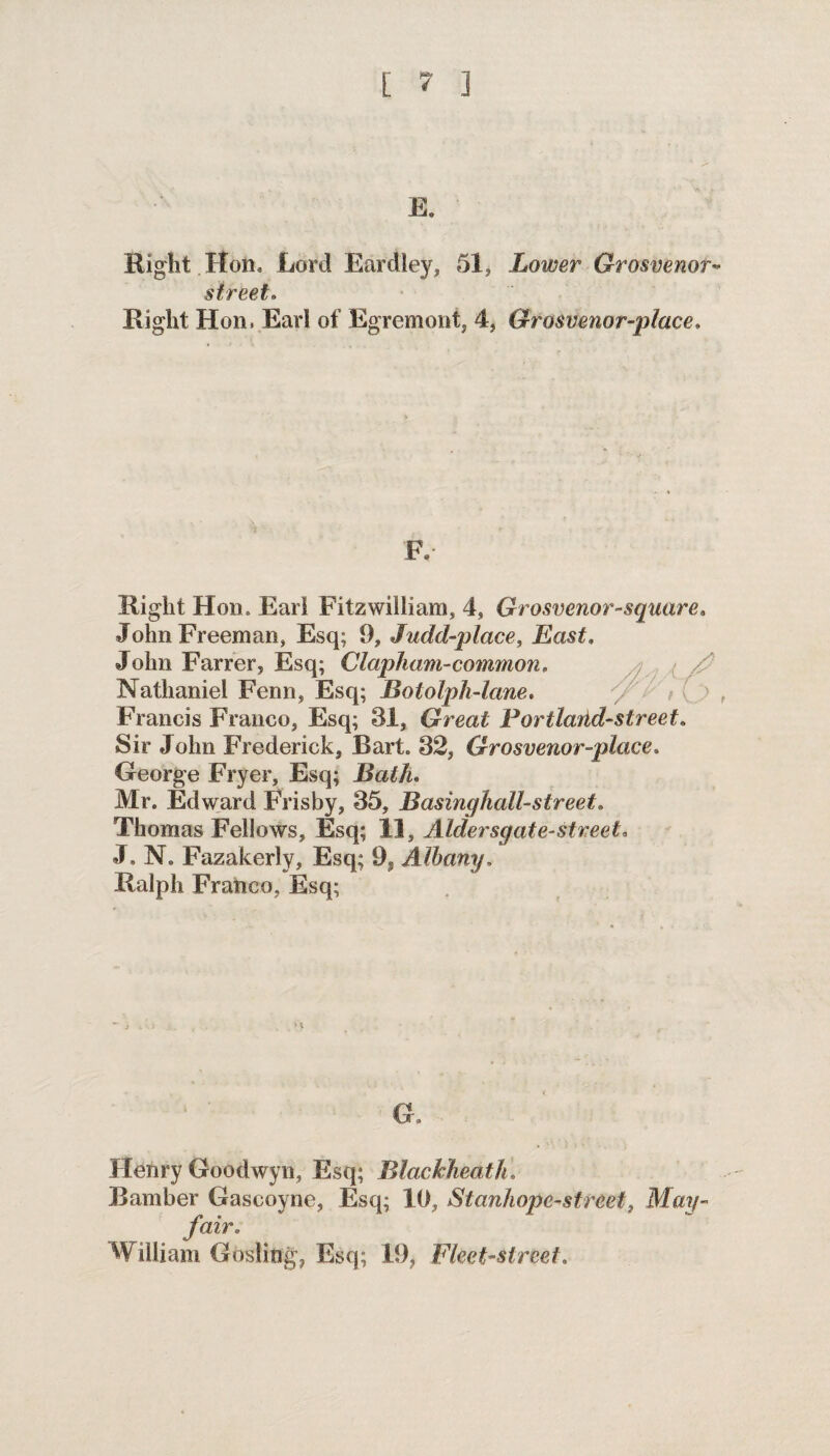 E. Right Hon, Lord Eardley, 51, Lower Grosvenor- street. Right Hon. Earl of Egremoni, 4, Grosvenor-place. F, Right Hon. Earl Fitzwilliam, 4, Grosvenor-square, John Freeman, Esq; 9, Judd-place, East. John Farrer, Esq; Clapham-common, Nathaniel Fenn, Esq; Bololpli-lane, Francis Franco, Esq; 31, Great Portlarid-street. Sir John Frederick, Bart. 32, Grosvenor-place, George Fryer, Esq; Bath, Mr. Edward Frisby, 35, Basinghall-street, Thomas Fellows, Esq; 11, Aldersgate-street, J. N. Fazakerly, Esq; 99 Albany. Ralph Franco, Esq; G. Henry Goodwyn, Esq; Blackheath. Bamber Gascoyne, Esq; 10, Stanhope-street, May- fair, William Gosling, Esq; 19, Fleet-street.