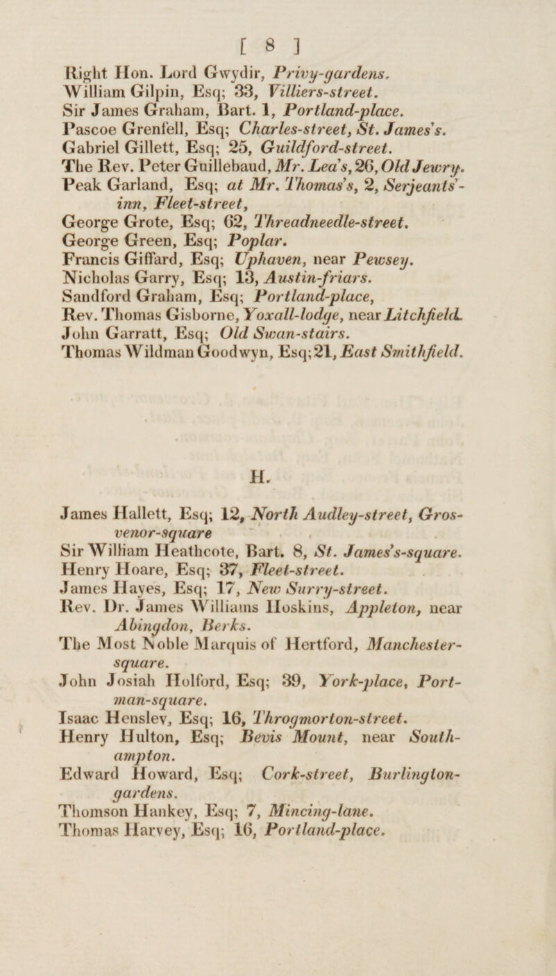 Right Hon. Lord Gwydir, Privy-gar dens. William Gilpin, Esq; 33, Villiers-street. Sir James Graham, Bart. 1, Portland-place. Pascoe Grenfell, Esq; Charles-street, St. James's. Gabriel Gillett, Esq; 25, Guildford-street. The Rev. Peter Guillebaud, Mr. Leas, 2G, Old Jewry. Peak Garland, Esq; at Mr. Thomas’s, 2, Serjeants - inn, Fleet-street, George Grote, Esq; 62, Threadneedle-street. George Green, Esq; Poplar. Francis Giffard, Esq; Uphaven, near Pewsey. Nicholas Garry, Esq; 13, Austin-friars. Sandford Graham, Esq; Portland-place, Rev. Thomas Gisborne, Yoxall-lodye, near Litchfield. John Garratt, Esq; Old Swan-stairs. Thomas Wildman Goodwyn, Esq; 21, East Smithfield. H. James Hallett, Esq; 12, North Audley-street, Gros- venor-square Sir William Heathcote, Bart. 8, St. James s-square. Henry Hoare, Esq; 37, Fleet-street. James Hayes, Esq; 17, New Surry-street. Rev. Dr. Janies Williams Hoskins, Appleton, near Abingdon, Berks. The Most ?*oble Marquis of Hertford, Manchester- square. John Josiah Ilolford, Esq; 39, York-place, Port- man-square. Isaac Henslev, Esq; 16, Throymorton-street. Henry Hulton, Esq; Bevis Mount, near South- ampton. Edward Howard, Esq; Cork-street, Burling ion- gardens. Thomson Hankey, Esq; 7, Mincing-lane. Thomas Harvey, Esq; 16, Portland-place.