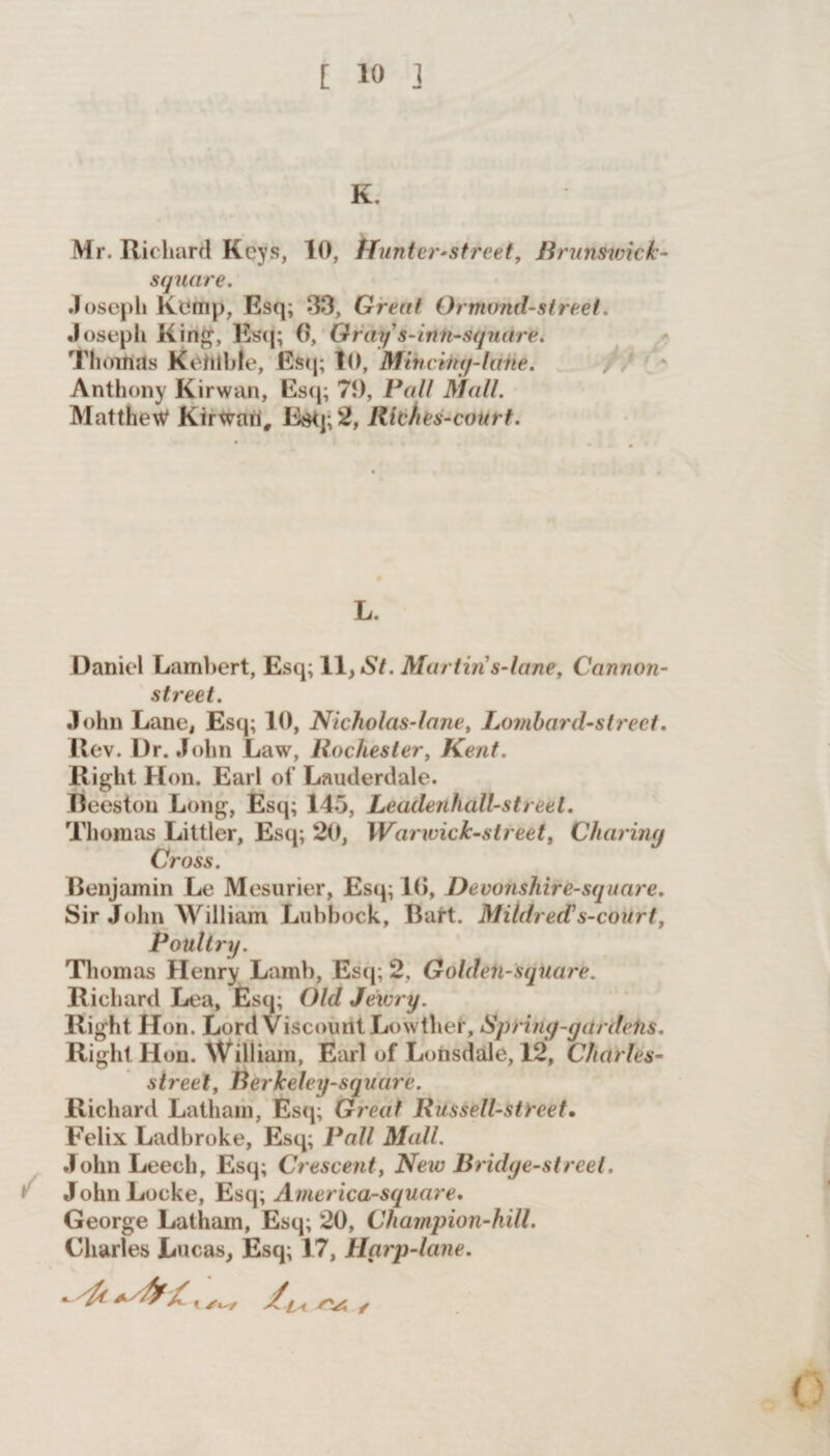K. Mr. Richard Keys, 10, Hunter-street, Brunswick- square. Joseph lvemp, Esq; 33, Great Ormond-street. Joseph King, Esq; 0, Gray s-inn-square. Thomas Kehlble, Esq; 10, Mincing-lane. Anthony Kirwan, Esq; 70, Pall Mall. Matthew Kirwan, Esq; 2, Riches-court. L. Daniel Lambert, Esq; 11, St. Martin s-lane. Cannon- street. John Lane, Esq; 10, Nicholas-lane, Lombard-street. llev. Dr. John Law, Rochester, Kent. Right Hon. Earl of Lauderdale. Eeestou Long, Esq; 145, Leadenhall-street. Thomas Littler, Esq; 20, IVarwick-street, Charing Cross. Benjamin Le Mesurier, Esq; 10, Devonshire-square. Sir John William Lubbock, Bart. Mildred? s-court, Poultry. Thomas Henry Lamb, Esq; 2, Golden-square. Richard Lea, Esq; Old Jewry. Right Hon. Lord Viscount Lowther, Spring-gctrdeiis. Right Hon. William, Earl of Lonsdale, 12, Charles- street, Rerkeley-squarc. Richard Latham, Esq; Great Russell-street. Felix Ladbroke, Esq; Pall Mall. John Leech, Esq; Crescenty New Bridge-street. John Locke, Esq; America-square. George Latham, Esq; 20, Champion-hill. Charles Lucas, Esq; 17, Harp-lane.
