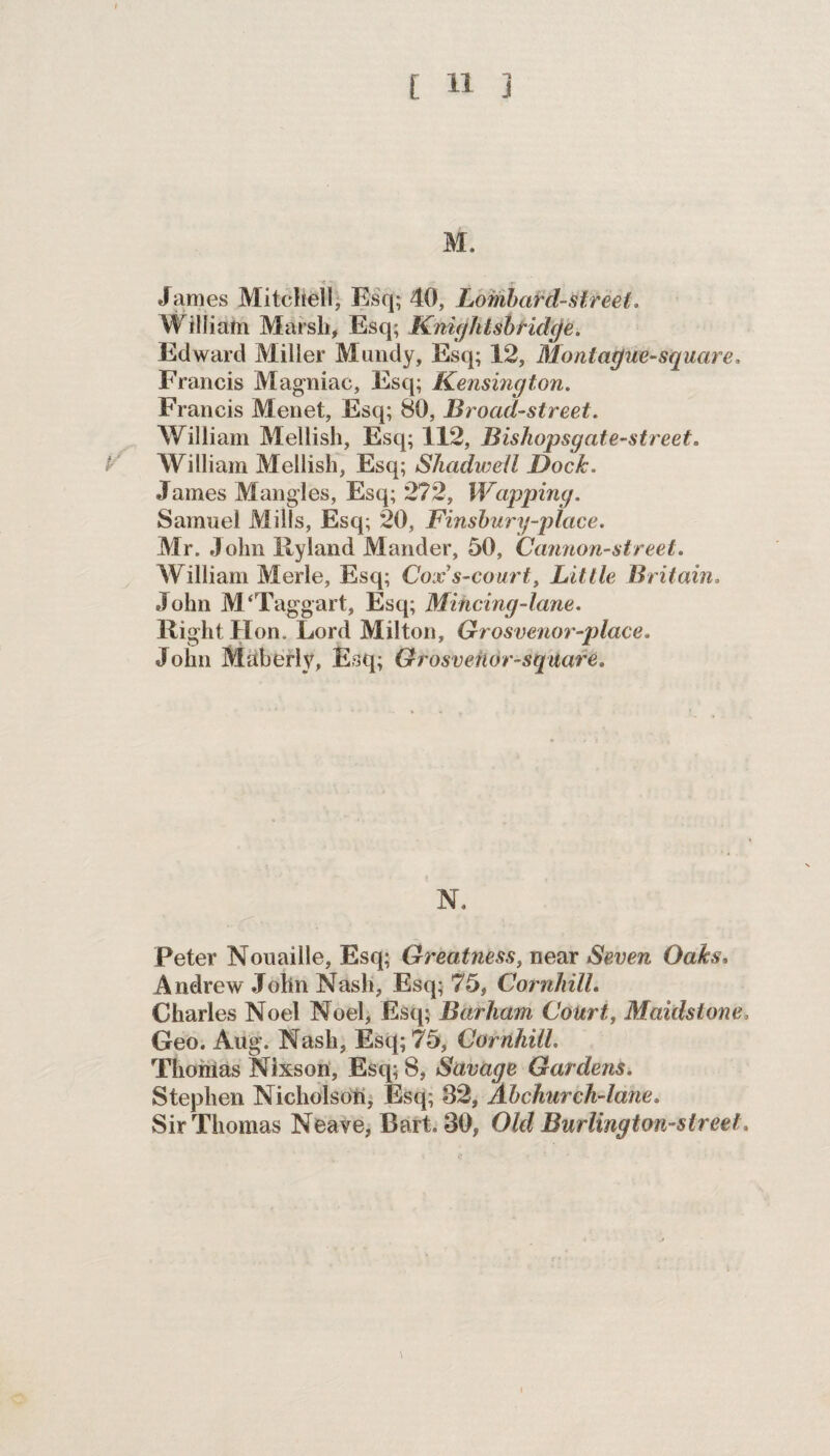 M. ' < - -T * f James Mitchell, Esq; 40, Lombard-Meet. William Marsh, Esq; Knightsb ridge. Edward Miller Mundy, Esq; 12, Montague-square. Francis Magniac, Esq; Kensington. Francis Menet, Esq; 80, Broad-street. William Mellish, Esq; 112, Bishopsgate-street. P William Mellish, Esq; SJiadweil Dock, James Mangles, Esq; 272, Wapping. Samuel Mills, Esq; 20, Finsbury-place. Mr. John Hyland Mander, 50, Cannon-street. William Merle, Esq; Cox’s-court, Little Britain. John M ‘Taggart, Esq; Mincing-lane. Right Hon. Lord Milton, Grosvenor-place. John Maberly, Esq; Grosvenor-sqttare. N. Peter Nouaille, Esq; Greatness, near Seven Oaks, Andrew John Nash, Esq; 75, Cornhill. Charles Noel Noel, Esq; Barham Court, Maidstone. Geo. Aug. Nash, Esq; 75, Cornhill. Thomas Nlxson, Esq; 8, Savage Gardens. Stephen Nicholson, Esq; 32, Ahchurch-lane. Sir Thomas Neave, Bart. 30, Old Burlington-sireet.