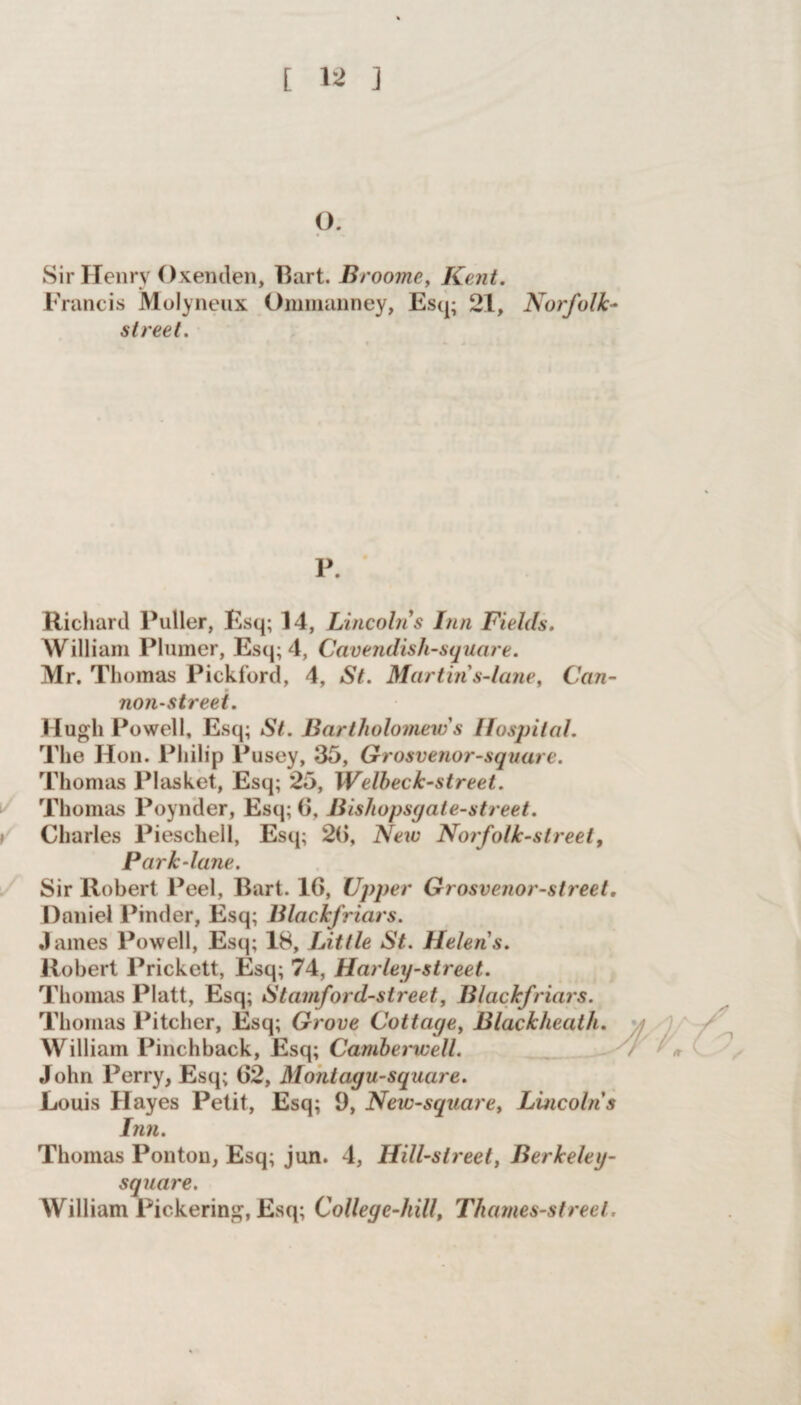 [ ] o. Sir Henry Oxenden, Bart. Broome, Kent. Francis Molyneux Ommanney, Esq; 21, Norfolk- street. P. Richard Puller, Esq; 14, Lincoln's Inn Fields. William Plainer, Esq; 4, Cavendish-square. Mr. Thomas Pickford, 4, St. Martin s-Ume, Can¬ non-street. Hugh Powell, Esq; St. Bartholomew's Hospital. The Hon. Philip Pusey, 35, Grosvenor-square. Thomas Plasket, Esq; 25, Welbeck-street. Thomas Poynder, Esq; 6, Bishopsgate-street. Charles Pieschell, Esq; 26, New Norfolk-street, Park-lane. Sir Robert Peel, Bart. 16, Upper Grosvenor-street, Daniel Pinder, Esq; Blackfriars. James Powell, Esq; 18, Little St. Helens. Robert Prickett, Esq; 74, Harley-street. Thomas Platt, Esq; Stamford-street, Blackfriars. Thomas Pitcher, Esq; Grove Cottage, Blackheath. William Pinchback, Esq; Camberwell. John Perry, Esq; 62, Montagu-square. Louis Hayes Petit, Esq; 9, New-square> Lincolns Inn. Thomas Ponton, Esq; jun. 4, Ilill-street, Berkeley- square. William Pickering, Esq; College-hill, Thames-street,