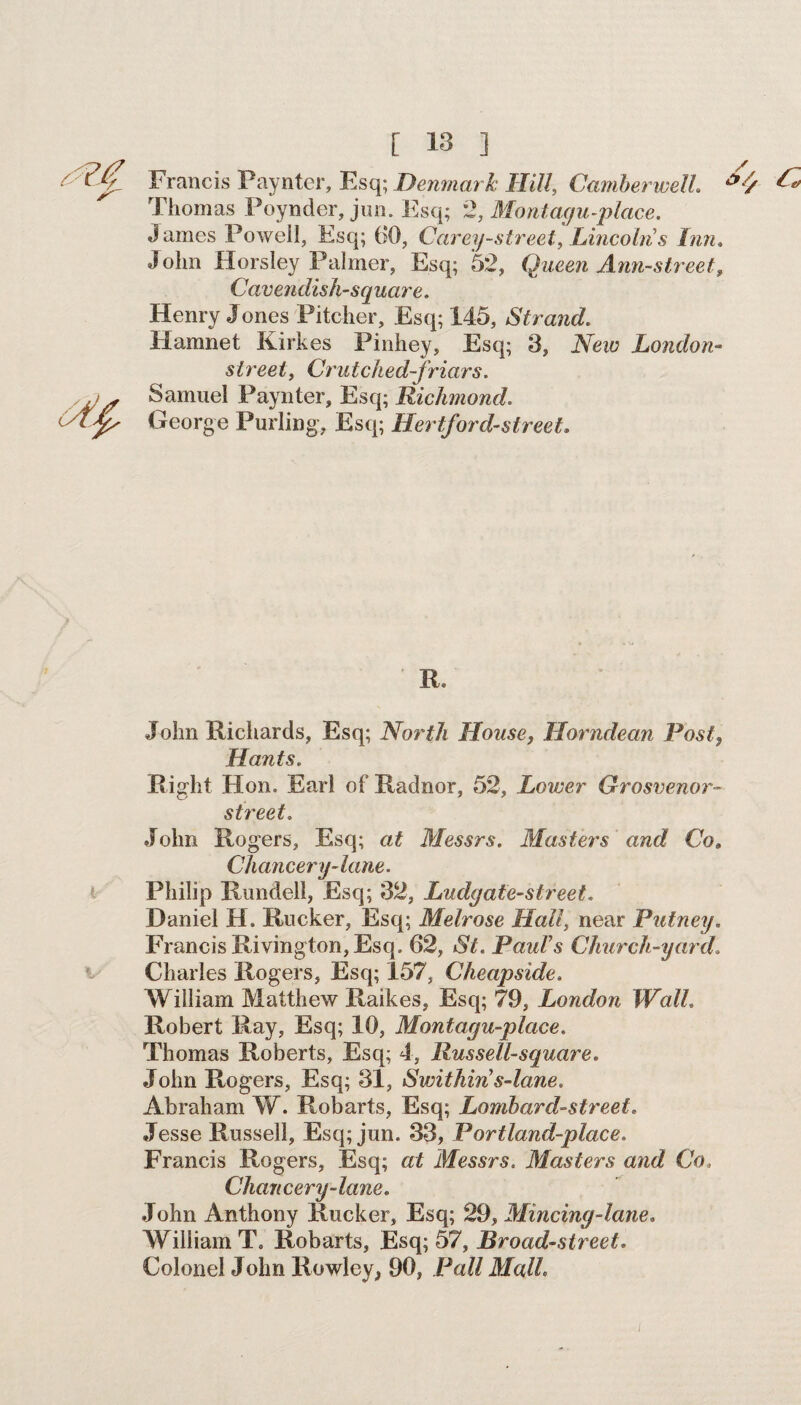 [ 13 ] Francis Paynter, Esq; Denmark Hill, Camberwell *4 Thomas Poynder, jun. Esq; 2, Montagu-place. James Powell, Esq; 60, Carey-street, Lincoln s Inn. John Horsley Palmer, Esq; 52, Queen Ann-street, Cavendish-square. Henry Jones Pitcher, Esq; 145, Strand. Hamnet Kirkes Pinhey, Esq; 3, New London- street, Crutched-friars. Samuel Paynter, Esq; Richmond. George Purling, Esq; Hertford-street. R. John Richards, Esq; North House, Horndean Post, Hants. Right Hon. Earl of Radnor, 52, Lower Grosvenor- street. John Rogers, Esq; at Messrs. Masters ' and Co. Chancery-lane. Philip Rundell, Esq; 32, Ludyate-street. Daniel H. Rucker, Esq; Melrose Hall, near Putney. Francis Rivington, Esq. 62, St. Pauls Church-yard Charles Rogers, Esq; 157, Cheapside. William Matthew Raikes, Esq; 79, London Wall Robert Ray, Esq; 10, Montagu-plcice. Thomas Roberts, Esq; 4, Russell-square. John Rogers, Esq; 31, Swithin s-lane. Abraham W. Robarts, Esq; Lombard-street. Jesse Russell, Esq; jun. 33, Portland-place. Francis Rogers, Esq; at Messrs. Masters and Co, Chancery-lane. John Anthony Rucker, Esq; 29, Mincing-lane. William T. Robarts, Esq; 57, Broad-street. Colonel John Rowley, 90, Pall Mall