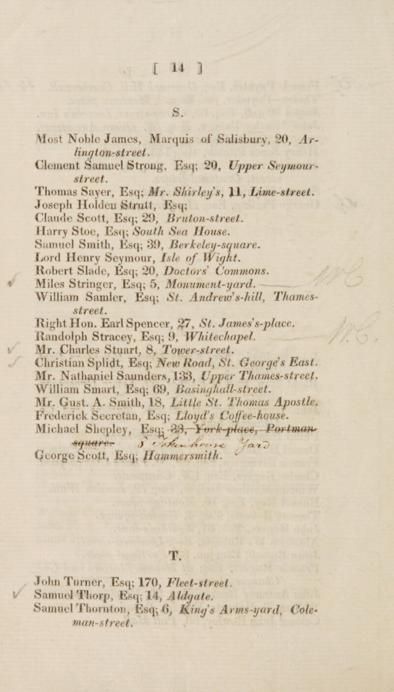 s. Most Noble James, Marquis ol‘ Salisbury, 20, Ar- ling ton-street. Clement Samuel Strong, Esq; 20, Upper Seymour- street. 'Thomas Sayer, Esq; Mr. Shirley s, 11, Lime-street. Joseph Holden Strutt, Esq; Claude Scott, Esq; 29, Bruton-street. Harry Stoe, Esq; South Sea House. Samuel Smith, Esq; 39, Berkeley-square. Lord Henry Seymour, Isle of Wight. Robert Slade, Esq; 20, Doctors Commons. Miles Stringer, Esq; 5, Monument-yard. William Sander, Esq; St. Andrew's-hill, Thames- street. Right Hon. Earl Spencer, 27, St. James's-place. Randolph Stracey, Esq; 9, Whitechapel. Mr. Charles Stuart, 8, Tower-street. Christian Splidt, Esq; New Hoad, St. George's East. Mr. Nathaniel Saunders, 133, Upper Thames-street. William Smart, Esq; 09, Basinghall-street. Mr. Gust. A. Smith, 18, Little St. Thomas Apostle. Frederick Secretan, Esq; Lloyd's Coffee-house. Michael Shepley, Es33,—ptace,- Fm-tman- •mpetm-r- j * *v * j <• . ^ > 7) George Scott, Esq, Hammersmith. w T. John Turner, Esq; 170, Fleet-street. Samuel Thorp, Esq; 14, Aldgate. Samuel Thornton, Esq; 6, King s Arms-yard, Cole- man-street.