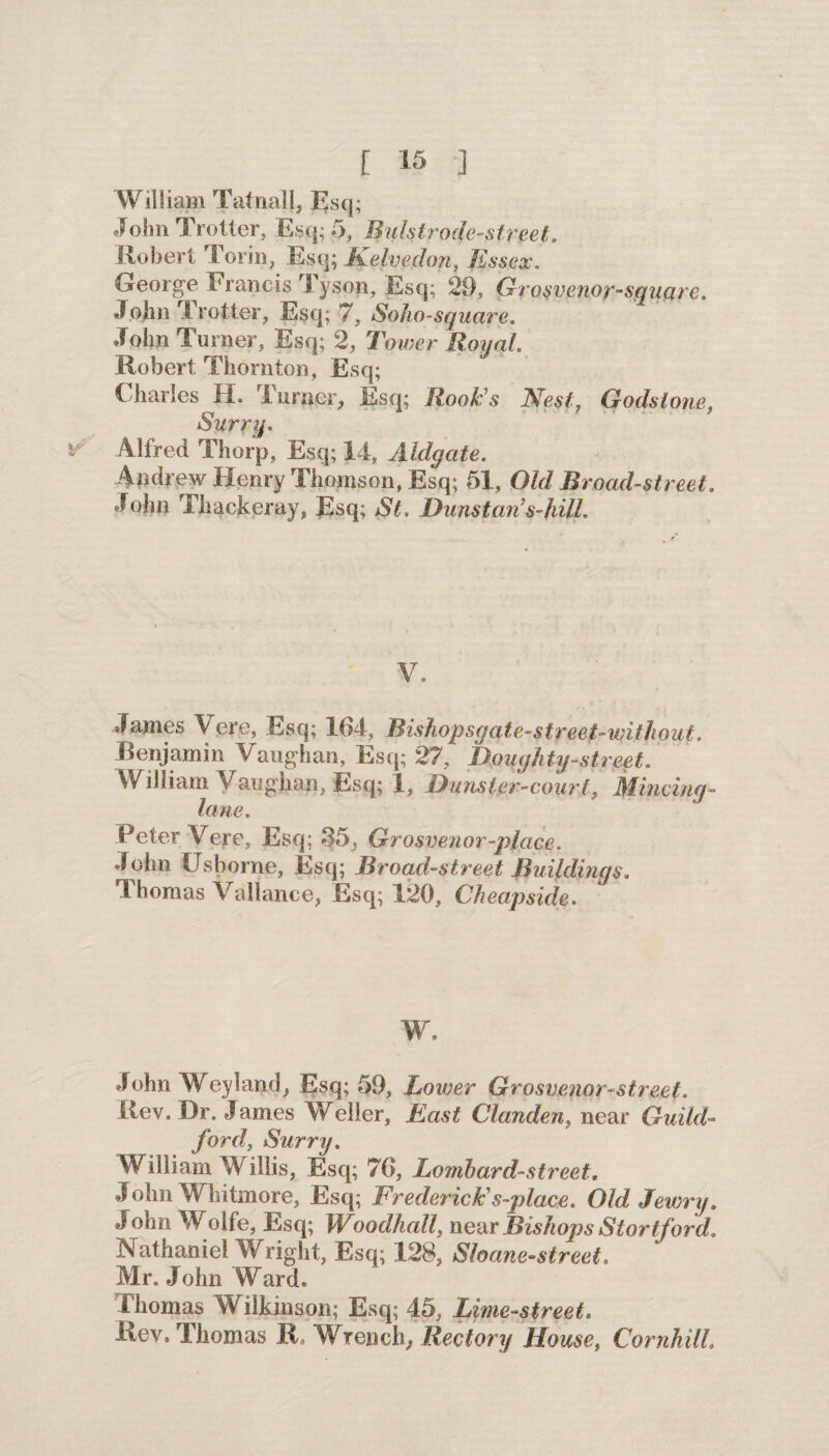 William Tatnall, Esq; John Trotter, Esq; 5, Buktrode-street. Robert Torin, Esq; Kelvedon, Essex. George Francis Tyson, Esq; 29, Grosvenor-squctrc. John Trotter, Esq; 7, Soho-square. John Turner, Esq; 2, Tower Royal Robert Thornton, Esq; Charles H. Turner, Esq; Rook's Nest, Godstone, Surry. Alfred Thorp, Esq; 14, Aldgate. Andrew Henry Thomson, Esq; 51, Old Broad-street. John Thackeray, Esq; St. Dunstari s-hill. V. James Vere, Esq; 164, Bishopsgate-street-witjiout. Benjamin Vaughan, Esq; 27, Doughty -street. William Vaughan, Esq; 1, Dunster-court, Mincing- lane. Peter Vere, Esq; $5, Grosvenor-place. John Usborne, Esq; Broad-street Buildings. Thomas Variance, Esq; 120, Cheapside. w. John Weyland, Esq; 59, Lower Grosvenor-street. Rev. Dr. James Weller, East Clanden, near Guild¬ ford, Surry. William Willis, Esq; 76, Lombard-street. John Whitmore, Esq; Frederick's-place. Old Jewry. John Wolfe, Esq; Woodhall, near Bishops Stortford, Nathaniel Wright, Esq; 128, Sloane-street. Mr. John Ward. Thomas Wilkinson; Esq; 45, Lime-street. Rev. Thomas R„ Wrench, Rectory House, CornhilL