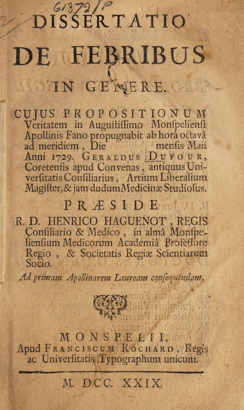 4/372/'*’ DISSERTATIO DE FEBRIBUS * IN GEMERE. CUJUS PROPOSITIONUM Veritatem in Auguftiffimo Monfpelienii Apollinis Fano propugnabit ab hora octava ad meridiem , Die menfis Maii Anni 1729. Geraldus D u f o ur, Coretenfis apud Convenas, antiquus Uni- verfitatis Confiliarius, Artium Liberalium Magifter,& jam dudumMedicinae Studiofus. PRiSIDE R. D. HENRICO HAGUENOT , REGIS Confiliario & Medico , in alma Monfpe- lienfium Medicorum Academia ProfefFore Regio , & Societatis Regiae Scientiarum Socio. Ad primam Apollinarem Lauream confemmidam^ M O N S P E L I I, Apud Franciscum Rochard , Regis ac Univerfitatis Typographum unicum.