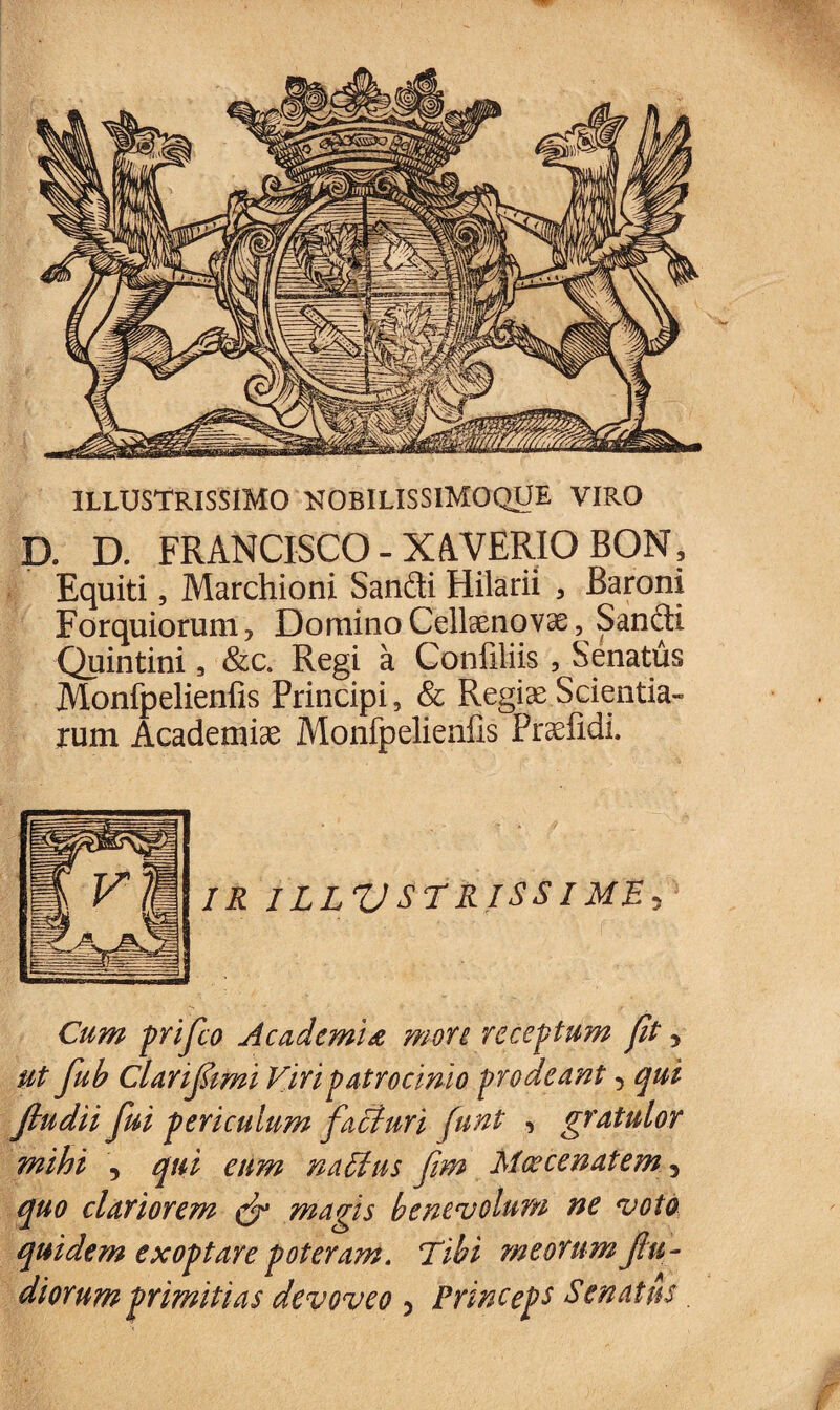 ILLUSTRISSIMO NOBILISSIMOQUE VIRO D. D. FRANCISCO - XAVERIO BON, Equiti, Marchioni Sandi Hilarii , Baroni Forquiorum ? Domino Cellaenovae, Sandi Quintini, &c. Regi a Confiliis, Senatus Monfpelienfis Principi, & Regiae Scientia¬ rum Academiae Monfpelienfis Fraefidi. IR ILLUSTRISSIME^ Cum prifco Academia more receptum Jit y ut fub Clariftmi Viri patrocinio prodeant 5 qui Jiudii fui periculum facturi funt , gratulor mihi , qui eum na Itus fim Maecenatem y quo clariorem magis benevolum ne voto quidem exoptare poteram. Tibi meorum fu-