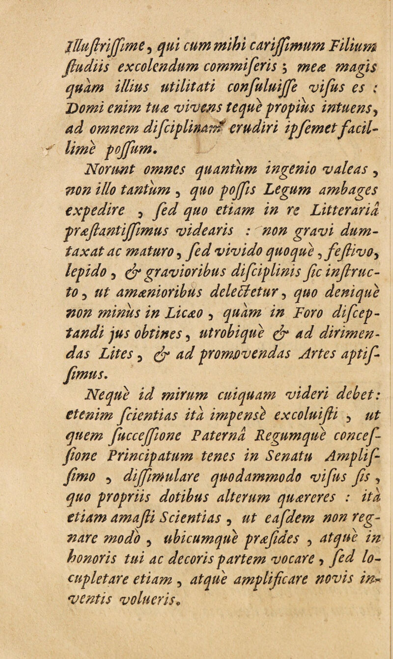 lUufiriffime 3 qui cum mihi carijfimum Filium fludiis excolendum commiferis ; mea mugis quum illius utilitati confuluijfie vifus es : Domi enim tua •videns teque propius intuensy ad omnem difciplinan? erudiri ipfemet facil¬ lime pojfum. Norunt omnes quantum ingenio valeas, non illo tantum 5 quo pojjis Legum ambages expedire 3 fed quo etiam in re Litteraria prafiantijfmus videaris : non gravi dum¬ taxat ac maturo, fed vivido quoque ^fefiivo, lepido 5 & gravioribus difciplinis fc infrac¬ to 5 ut amanioribus delegetur 3 quo denique non minus in Licao 5 quam in Foro difcep- fandi jus obtines 3 ut robi que & ad dirimen¬ das Lites 5 (fi ad promovendas Artes aptif- fimus. Neque id mirum cuiquam videri debet: etenim fcientias ita impensi excoluifii 5 ut quem fuccejfiione Paterna Regumque concef fione Principatum tenes in Senatu Amplif- fimo 5 dijfimulare quodammodo vifus fis , quo propriis dotibus alterum quareres : ita etiam amafii Scientias 3 ut eafidem non reg¬ nare modo 5 ubicumque prafides ? atque in honoris tui ac decoris partem vocare > fed lo¬ cupletare etiam, atque amplificare novis in* ventis volueris,