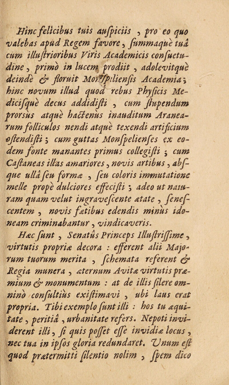 Hinc felicibus tuis aujpiciis y pro eo quo valebas apud Regem favore y fammaque tua cum illuflrioribus Viris Academicis confuetu- dine 5 primo in lucem prodiit y adolevit que deinde & floruit Mowpdienfis Academia; hinc novum illud quod rebus Phyflcis Me- dicifque decus addidifli y flupendum prorsus atque haElenus inauditum Aranea¬ rum folliculos nendi atqui texendi artificium oflendifli -y cum guttas Monfpelienfes ex eo¬ dem fonte manantes primus collegifli $ cum Caflaneas illas amariores y novis artibus y abf- que ulla feu forma y feu coloris immutatione meile prope dulciores ejfecifli ; adeo ut nam- ram quam velut ingravefcente atate y fcnefi centem y novis fatibus edendis minus ido¬ neam criminabantury vindicaveris. Hac funt y Senatus Princeps llluflriffime, virtutis propria decora : ejferent alii Majo- tuorum merita y fchemata referent & Regia munera y aternum Avita virtutis pra- mium & monumentum : at de illis flere om¬ nino confultius exiftimavi y ubi laus erat propria. Tibi exemplo funt Uli : hos tu aqui- iate y peritia , urbanitate refers. Nepoti invi¬ derent illi 5 fi quis pojfet ejfe invidia locus y nec tua in ipfos gloria redundaret« TJnum ejl quod pratermitti fdcntio nolim y fpem dko